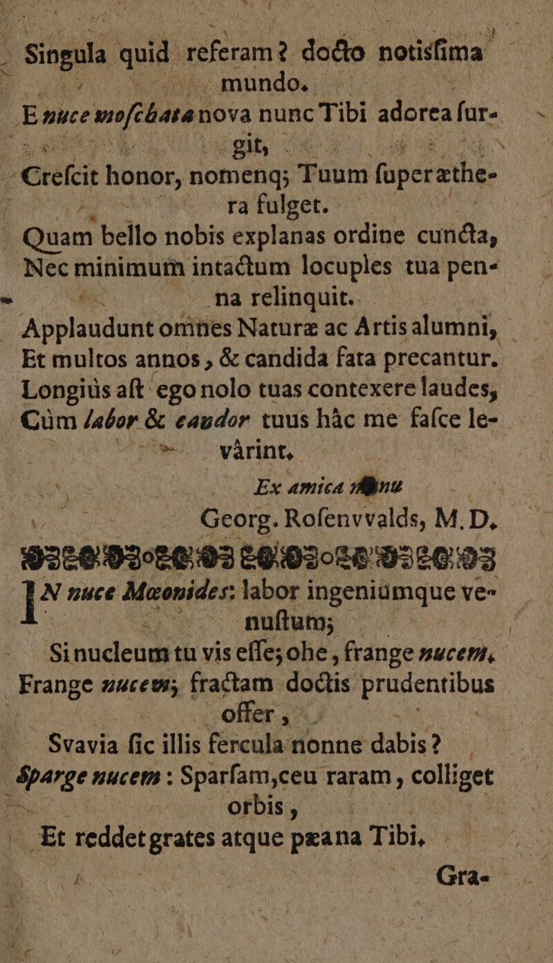 Tt L qd n referam dodo noiisfi ma. mundo. E nuce mo[elata nova nunc Tibi adorea fr. 2 au EN git, ^ ( S 'refci honor, niomén Tuum [jns sthe- ra fulget. Louamn bello nobis explanas ordine Veo Nec minimum intactum locuples tua pen- ^ EN - ma relinquit. » Applaudunt onities Naturz ac Artis alumni, Et multos annos , &amp; candida fata precantur. Longius aft egonolo tuas contexere laudes, Cüm /afor &amp; eaudor tuus hàc me faíce le-- Minus várint, : iv | Ex amica P dai Georg. Rofenvvalds, M. D. 93:0:02£0:03 £903020 022003 I* nuce Maonides: labor ingeniümque ve- | nuftum; - Sinucleum tu vis effe; ohe, frange sacem, Frange zucew; fractam doüis prudentibus offer, . : - Svavia fic illis fercula nonne dabis? page nuceti : Sparfam,ceu raram, colliget orbis , | ES reddet trs atque wigis Tibi, (Bm Gra-