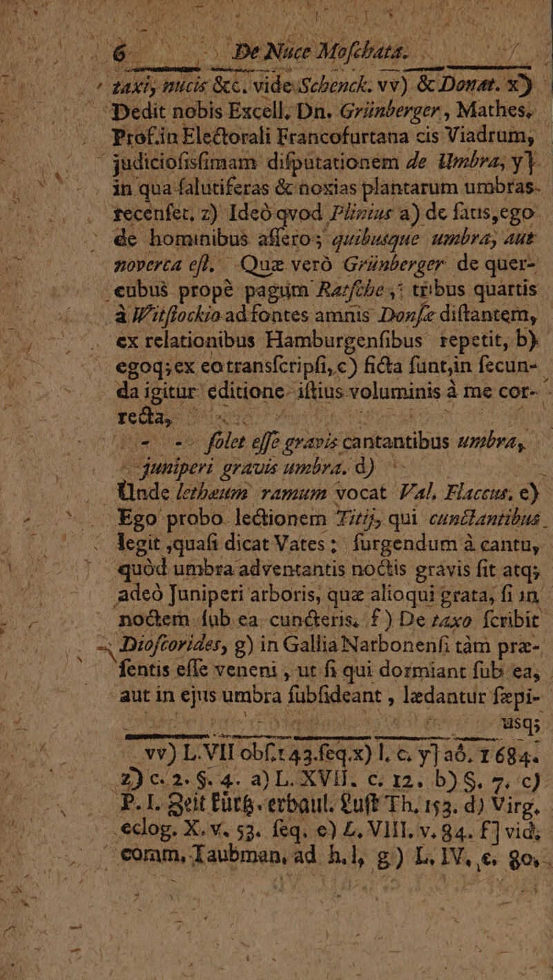 CER q PT ME PA fs VUE anb uaa Po M iE PDT. b Nic Su RR S co 2 HOBPUNMEBUMD DATES S, 15S 7, (0o sut ary micis Se. videiSebenck. vv) &amp; Donat. v). (0 .0V edit nobis Excell, Dn. Griaberger , Mathes, (00 05. Proefin Electorali Francofurtana cis Viadrum, ovo 0 udiciofisfimam: difpütationem de Hmbra, y. (07 cs an qua falutiferas &amp; noxias plantarum umbras. - 2.0. gecenfen z) Ideo qvod Plzius a) de faus,ego. », de homunibus affero; quibusque. umbra, Aut noverca efl. Que veró Grünberger. de quer- .eubus propé pagum Ra/fthe ,* tribus quartis (o AMtflorkio ad fontes amnis Doz/e diftantem, - y U.7. exrelationibus Hamburgenfibus repetit, b). E * egoq;ex eotransfcripfi, c) ficta funtjin fecun-. da igitar editione. iftius voluminis à me cor- - VeLEe DAooqo o Fou doe eae Eom opi (iv cm folet effe gravis cantantibus suba. «cduniperi grauis umbra. d) 000000 0 Unde /etbeum ramum vocat Val, Flaccus, e) ^... Ego probo lectionem Tj qui cunctantibus 2) 0.5 € legit quafi dicat Vates; furgendum à cantu, Tut M (3 (n nioflsqs NE DUE NV) L. VII obf, t 43.feq.x) l.&amp; y] aó. 1684.  eclog. X. v. 53. feq. €) £, VIT. v. 84. £] vid coram, Taubmen, ad. h.l, g) L. IV, €. 8o.