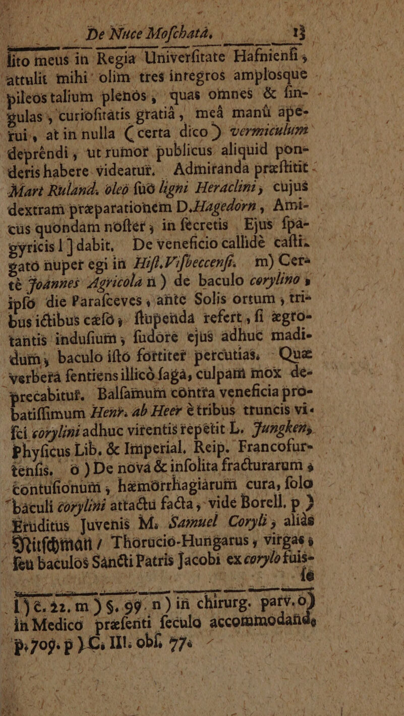 AIMER De Nuce Mofchatà, |... ET ; IRAE. TIT TE j lito meus in Regia Univerfitate Hafnienfi , pileostalium plenós, quas omnes &amp; fin- - gulas curiofitátis gratià , meà manti ape- gui, atin nulla (certa. dico ) vermiculum depréndi, utrumor publicus aliquid pone deris habere videatur. —Adimiranda pracftitit - Mart Ruland. oleo fo ligni Herachini , cujus dextram preparationem D.Hagedorn , Ami- . cüs quondam nofler , infecretis Ejus fpá-- eyricis1)dabit, De veneficio calde cafli. cato nuper egi i. Hf ifPeccenfr. m) Cet« té Jodnnes Agricóla n) de baculo corylino y ipfó die Parafceves ,'ahtc Solis ortum ; tri- bus ictibus ceo ,- ftupeada refert, fi gro- tantis indufium ; fudore eju$ adhuc madi- dum; baculo ifto fortiter percutias, - Que -  verberá fentiensillicó faga, culpam mox de» precabitut, Balfamur contfa veneficia pro- batiffimum Hez*. ab Heer &amp;tribus truncis vi« fci «orylini adhuc vitentis repetit L. Jwngkens. Phyficus Lib. &amp; Imperial, Reip. Francofur- tenis 0 )De nová &amp; infolita fracturarum s &amp;ontufionum , hemorrhagiarumi cura, folo baculi cozylini attadu fadta , vide Borell. p ? Xruditus Juvenis M, Samuel Coryb alidé / SRitfd)imátn / Thorucio-Hungarus ; virgas s  feu baculos Sancti Patris Jacobi ex conl n CEU ROUEN, selbe RMRMREIBUN, IS JNRER As . 16.22. m ) $. 99. n ) ini. chirurg. parv. oJ in Medico pr&amp;íenti feculo accommodahd, | (p99: p )C; II!; obf; vr LEA » Ew L] / AM j