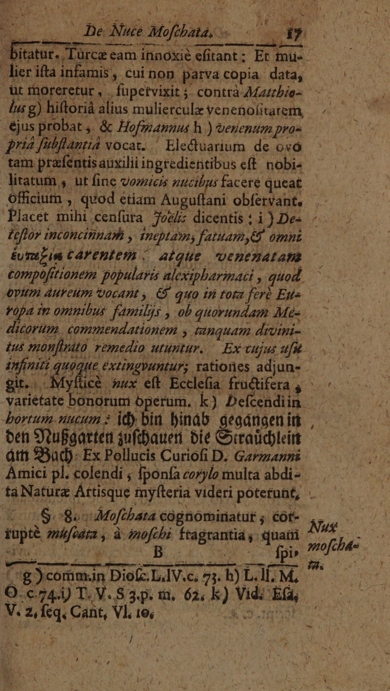 M uel Meibud qui Le Ai NT a s . De Nue Mofibata, — gy , bitatur, Türcz eam ininoxie efitant; Et mue. lier iftà infamis , cuinon parvacopia data, t raoreretut , . fupetvixit j. contrà AMzzrbie- lu g) hiftorià alius mulierculz veneno(itatem, jus probat ,. &amp; Hofmannus h ) venentam pra» pria fubflantia vocat. Electuarium de ovo tam prafentisaüxilii ingredientibus e(t. nobis litatum , ut fine vozzicis ntcibgs facere queat officium , quod etiam Auguflani obfervant. . Placet mihi cenfüra Zoe; dicentis ti) Des - flor inconcinua» , ineptamy fatuamyey omni £U Tii CAVEBICIy./. alque. oenezatan compofitionem popularis alexipbarmati , quod. «ptt AufeHm ocant , 65. quo in tota feré Eu» — toa mm omnibus famulys , ob quorundam Mes. — dicor. commendationem y tanquam drvini- ius nonfiata. vemedio utuntur. — Ex cujut ufu. infiniti quaque extinguntur; rationes adjuns .— gi. Myfticà. »ux eft Ecclefia fructifera 4 — -vatiétate bonorum operum. k) Defcendiin bortum. nucum : idy biu binab geadnaen iti oen SYtuggatten juftyauen bie Corratid)leirt átti 50d). Ex Pollucis Curiofi D. Ga/zanns Amici pl. colendi ; [ponía corylo multa abdi- tà Nature Arttisque mylteria videri potetunt, 100508 Moftbata cognominatur ; cóf- Nus fupté. zufedra , à énofcbi. fragrantia ,. quami VM i upo -—5 ! BINA gis ]4- O-c74-) T. V.S 3.. m. 62, k) Vidi Eta - V. 2, Íeq. Cant, Vl, 16; t tie  ] wt | | E. | ! e) pi