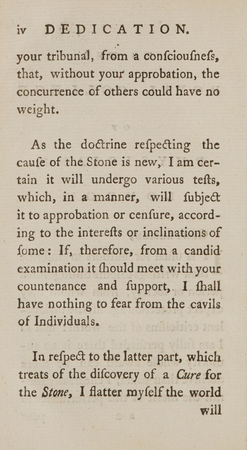 iv DEDICATION, your tribunal, from a confcioufnefs, that, without your approbation, the concurrence of others could have no weight. As the doétrine refpe@ting the caufe of the Stone is new, I am cer- tain it will undergo various tefts, which, in a manner, will fubje&amp; it to approbation or cenfure, accord- ing to the interefts or inclinations of fome: If, therefore, from a candid examination it fhould meet with your countenance and fupport,. I thall have nothing to fear from the cavils of Individuals. In refpect to the latter part, which treats of the difcovery of a Cure for the Stone, I flatter myfelf the world | will