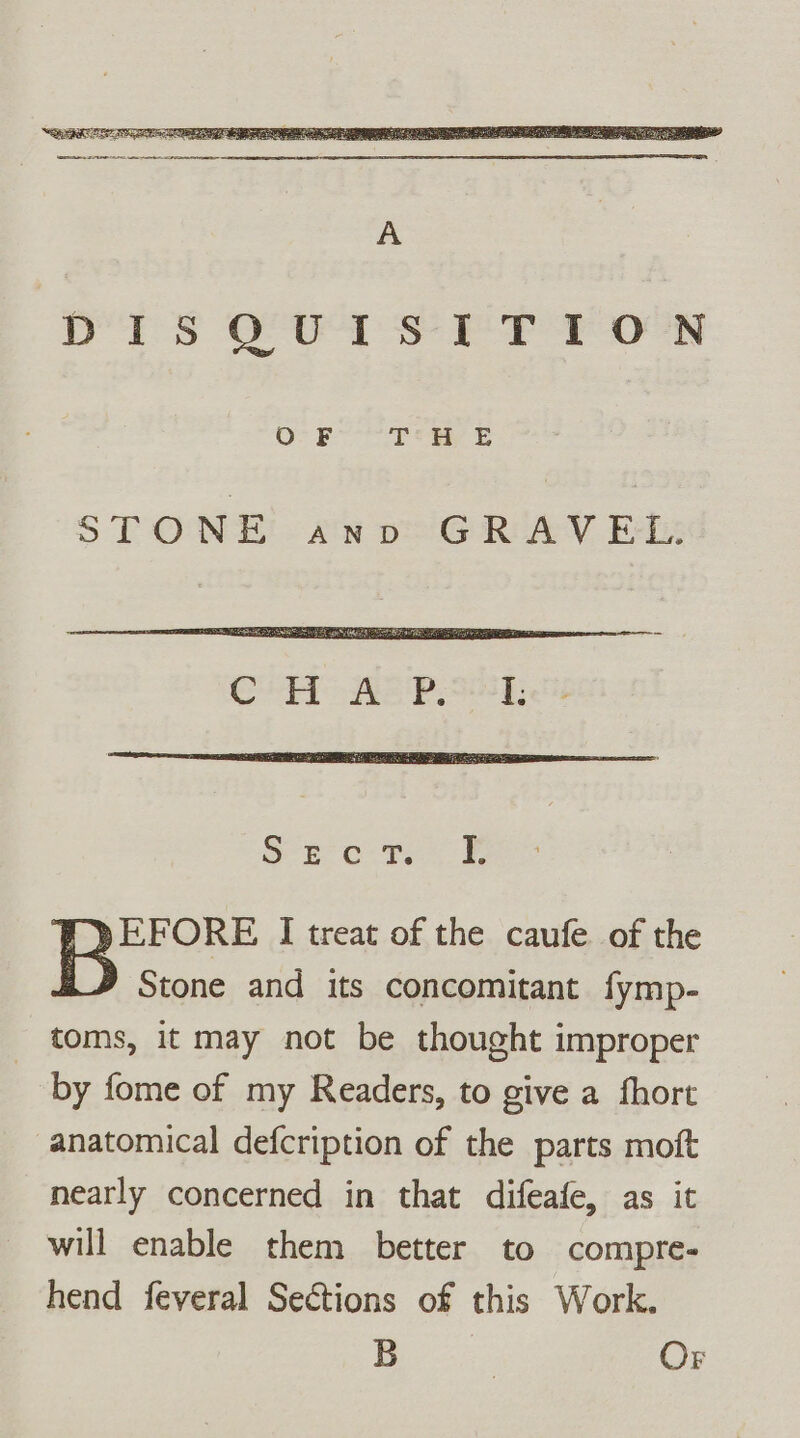 STONE on oeiG@RIAYV Ely EFORE I treat of the caufe of the Stone and its concomitant fymp- toms, it may not be thought improper | by fome of my Readers, to give a fhort anatomical defcription of the parts moft nearly concerned in that difeafe, as it will enable them better to compre- hend feveral Sections of this Work. B | Or