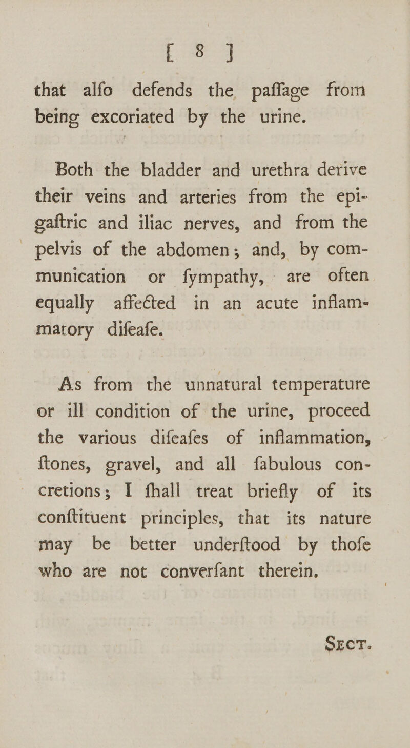 [ag that alfo defends the paffage from being excoriated by the urine. Both the bladder and urethra derive their veins and arteries from the epi- gaftric and iliac nerves, and from the _ pelvis of the abdomen; and, by com- munication or fympathy, are often equally affected in an acute inflam- matory difeafe. As from the unnatural temperature or ill condition of the urine, proceed the various difeafes of inflammation, ftones, gravel, and all fabulous con- cretions; I fhall treat briefly of its conftituent principles, that its nature may be better underftood by thofe who are not converfant therein.