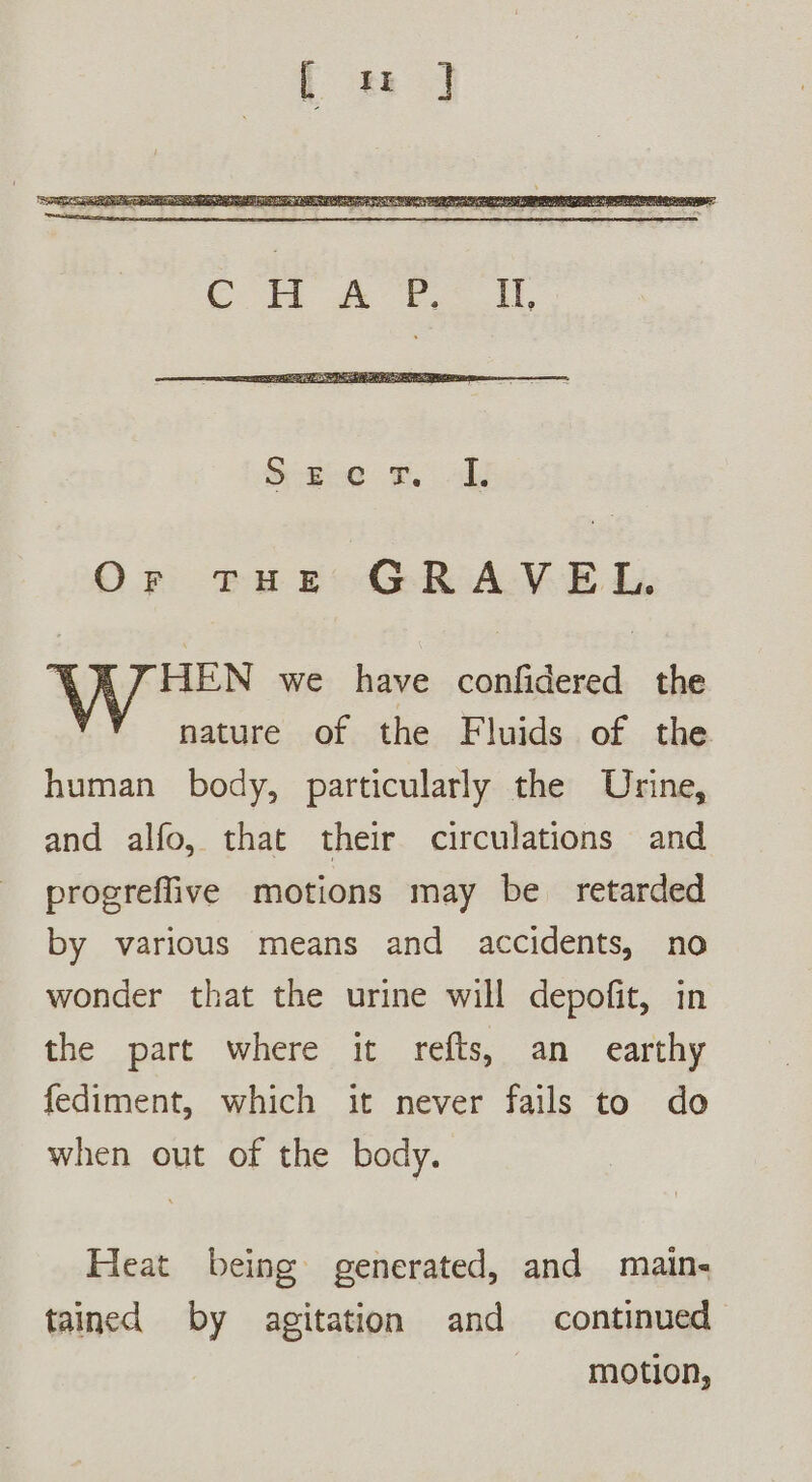 Or THE GRAVEL. : HEN we have confidered the nature of the Fluids of the human body, particularly the Urine, and alfo, that their circulations and progreflive motions may be retarded by various means and accidents, no wonder that the urine will depofit, in the part where it refts, an earthy fediment, which it never fails to do when out of the body. Heat being generated, and main- tained by agitation and continued motion,