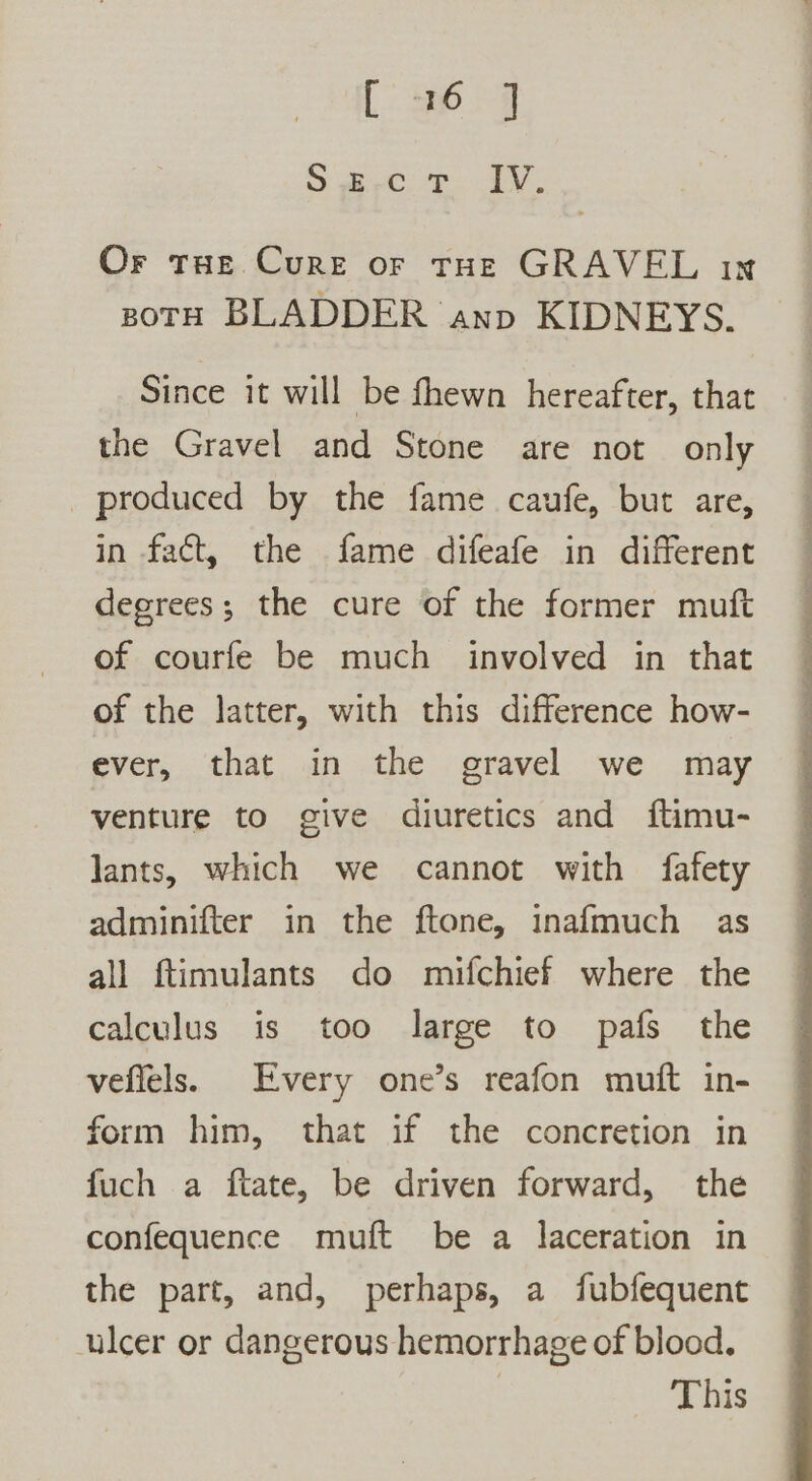 [6 SD gi ey. Or tue Cure or tHe GRAVEL ix zotH BLADDER anp KIDNEYS. Since it will be fhewn hereafter, that the Gravel and Stone are not only produced by the fame caufe, but are, in fact, the fame difeafe in different degrees; the cure of the former muft of courfe be much involved in that of the latter, with this difference how- ever, that in the gravel we may venture to give diuretics and ftimu- lants, which we cannot with fafety adminifter in the ftone, inafmuch as all ftimulants do mifchief where the calculus is too large to pafs the vefiels. Every one’s reafon muft in- form him, that if the concretion in fuch a ftate, be driven forward, the confequence muft be a laceration in the part, and, perhaps, a fubfequent ulcer or dangerous hemorrhage of blood. | This