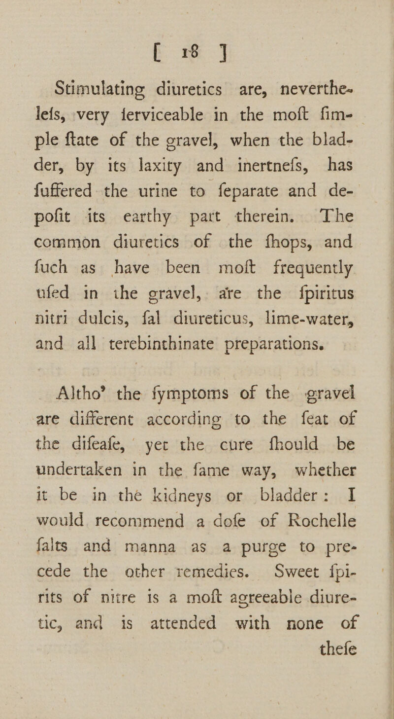 Em J Stimulating diuretics are, neverthe- ple ftate of the gravel, when the blad- der, by its laxity and inertnefs, has fuffered the urine to feparate and de- pofit its earthy part therein. The common diuretics of the fhops, and fuch as have been moft frequently ufed in the gravel, are the fpiritus nitri dulcis, fal diureticus, lime-water, and all terebinthinate preparations. Altho’ the fymptoms of the gravel are different according to the feat of the difeafe, yer the cure fhould be undertaken in the fame way, whether it be in the kidneys or bladder: I would recommend a dofe of Rochelle falts and manna as a purge to pre- cede the other remedies. Sweet fpi- rits of niire is a moft agreeable diure- tic, and is attended with none of thefe a ee ee ee o— ae ee = eo