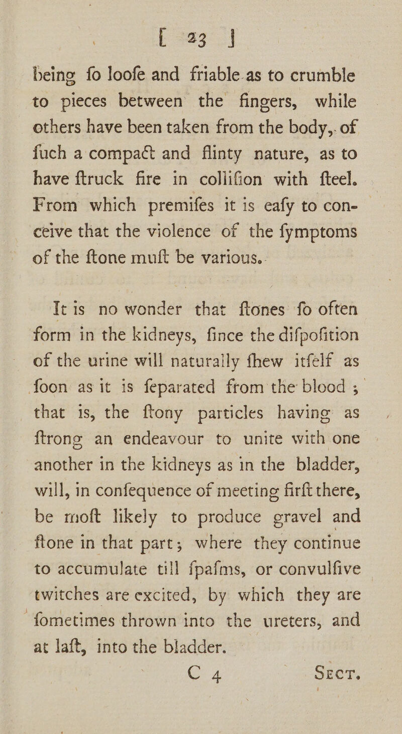 Ske being fo loofe and friable as to crumble to pieces between the fingers, while others have been taken from the body,. of fuch a compact and flinty nature, as to have ftruck fire in coliifion with fteel. From which premifes it is eafy to con- ceive that the violence of the fymptoms of the ftone muft be various.. It is no wonder that ftones fo often form in the kidneys, fince the difpofition of the urine will naturally fhew itfelf as foon as it is feparated from the blood ;_ that is, the ftony particles having as {trong an endeavour to unite with one another in the kidneys as in the bladder, will, in confequence of meeting firft there, be moft likely to produce gravel and ftone in that part; where they continue to accumulate till fpafms, or convulfive twitches are excited, by which they are ‘fometimes thrown into the ureters, and at laft, into the bladder.