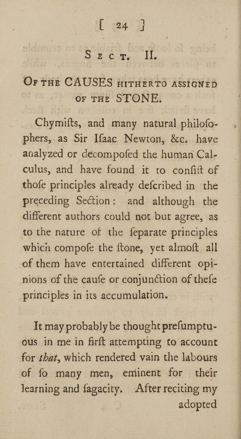 Loe Secor. Il, Or tHe CAUSES nirHEerTo ASSIGNED OF THE STONE. Chymifts, and many natural philofo- phers, as Sir Ifaac Newton, &amp;c. have analyzed or decompofed the human Cal- culus, and have found it to confit of thofe principles already defcribed in the preceding Section: and although the different authors could not but agree, as to the nature of the feparate principles whicn compofe the ftone, yet almoft all _ of them have entertained different opi- nions of the caufe or conjunction of thefe principles in its accumulation. | It may probably be thought prefumptu- ous in me in firft attempting to account for hat, which rendered vain the labours of fo many men, eminent for their learning and fagacity. After reciting my adopted