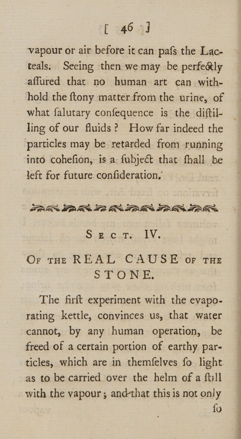 [ 64) vapour or air before it can pafs the Lac- teals. Seeing then we may be perfedly afflured that no human art can with- hold the {tony matter from the urine, of what falutary confequence is the diftil- ling of our fluids? How far indeed the particles may be retarded from running into cohefion, is a: fubjeé&amp; that fhall be left for future confideration, FI TARR TB OR TINE AROS TIES Be gi a EY Or tHe REAL CAUSE or rue STO NE, The firft experiment with the evapo- rating kettle, convinces us, that water cannot, by any human operation, be freed of a certain portion of earthy par- ticles, which are in themfelves fo light as to be carried over the helm of a full _ with the vapour ; and-that thisis not only | fo