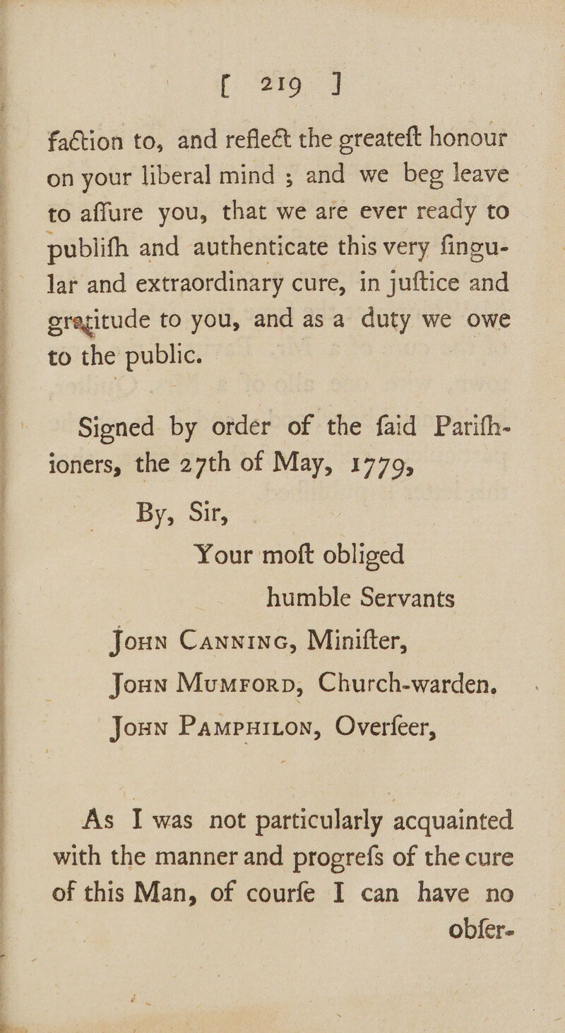 faction to, and reflect the greateft honour on your liberal mind ; and we beg leave to aflure you, that we are ever ready to publifh and authenticate this very fingu- lar and extraordinary cure, in juftice and gregitude to you, and as a duty we owe to the public. Signed by order of the faid Parifh- ioners, the 27th of May, 1779, By, Sir, Your moft obliged humble Servants Joun Canninc, Minifter, Joun Mumrorp, Church-warden. Joun Pampuiton, Overfeer, As I was not particularly acquainted with the manner and progerefs of the cure of this Man, of courfe I can have no obfer-