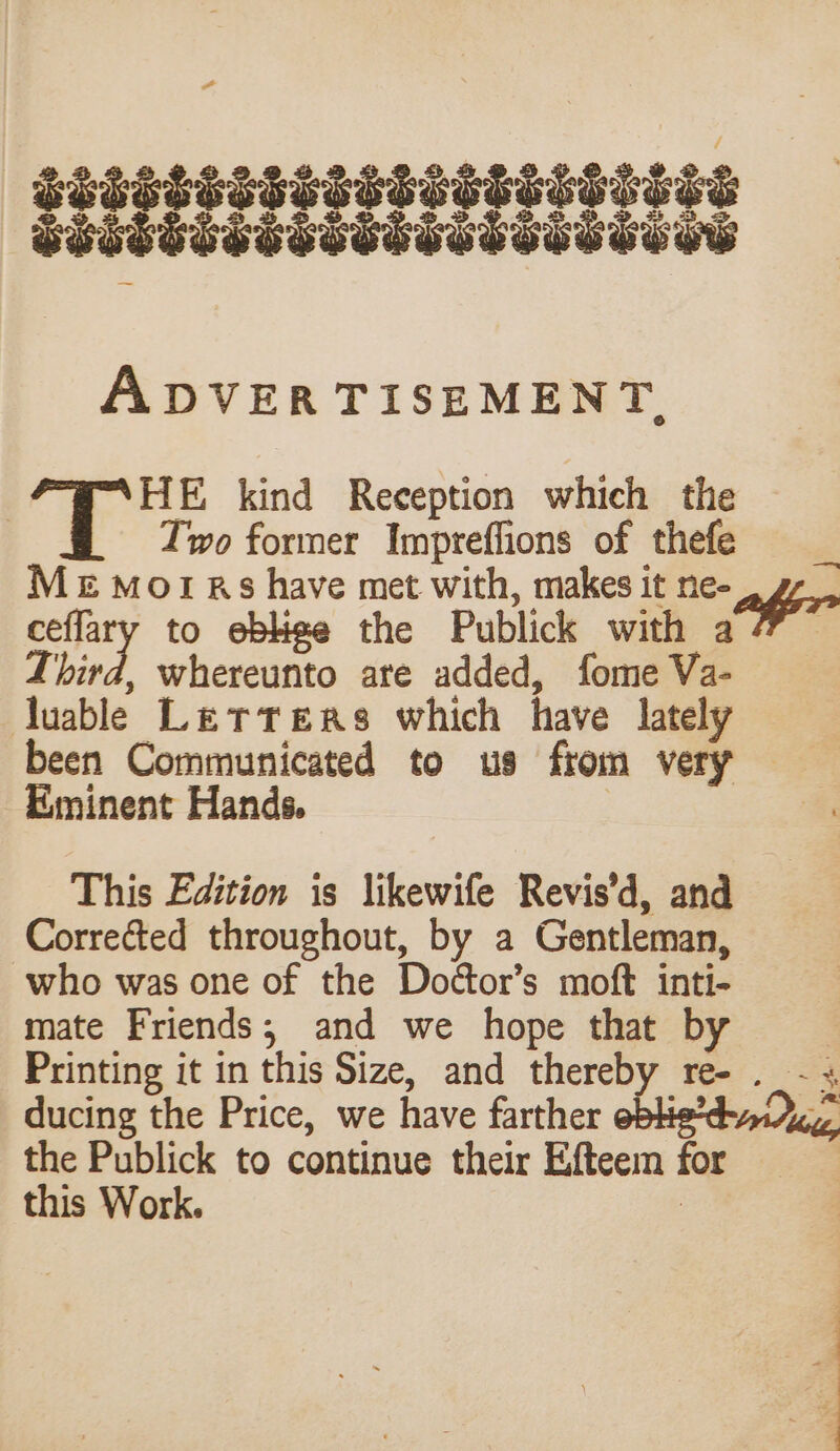 ADVERTISEMENT. TS kind Reception which the Two former Impreflions of thefe Me morrs have met with, makes it ne- affir ceflary to eblige the Publick with a 7” ~ bird, whereunto are added, fome Va- luable Letters which have lately been Communicated to us from very — Eminent Hands. | This Edition is likewife Revis’d, and Corrected throughout, by a Gentleman, who was one of the Doctor’s moft inti- mate Friends; and we hope that by | Printing it in this Size, and thereby re- . - « ducing the Price, we have farther eblie’d-aidc the Publick to continue their Efteem for this Work. :