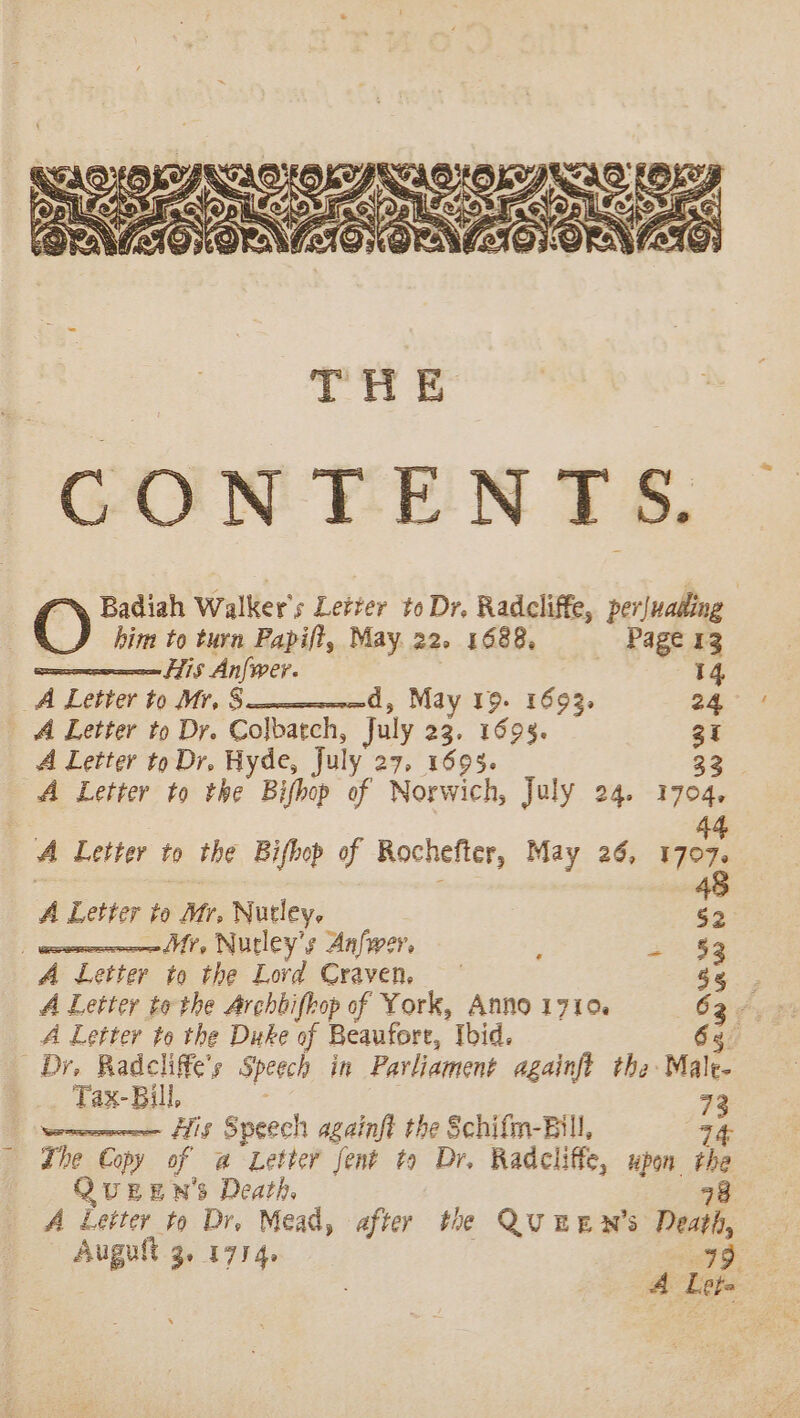 him to turn Papift, May 22. 1688, Page 13 His Anfwer. 14 A Letter to Mr, S— d, May 19. 1693. 24 A Letter to Dr. Colbatch, July 23. 1698. gi A Letter to Dr. Hyde, July 27, 1695. 33 A Letter to the Bifhop of Norwich, July 24. 1704, . 44 A Letter to the Bifhop of Rochefter, May 26, 1707. 48 A Letter to Mr, Nutley. §2 | Mr, Nurley’s Anfwer, rae A Letter to the Lord Craven. A Letter to the Archbifbop of York, Anno 1710. 63444 A Letter to the Duke of Beaufore, Ibid. 6g. Dr, Radcliffe’s Speech in Parliament againft the Male- Tax- Bill, 72 — fis Speech againft the Schifm-Bill, 4 The Copy of a Letter fent to Dr. Radcliffe, upon the QuUEEN's Death, 48 A Letter to Dr. Mead, after the QUEEN’s Death, Augult 3. 1774. 99 A Lets