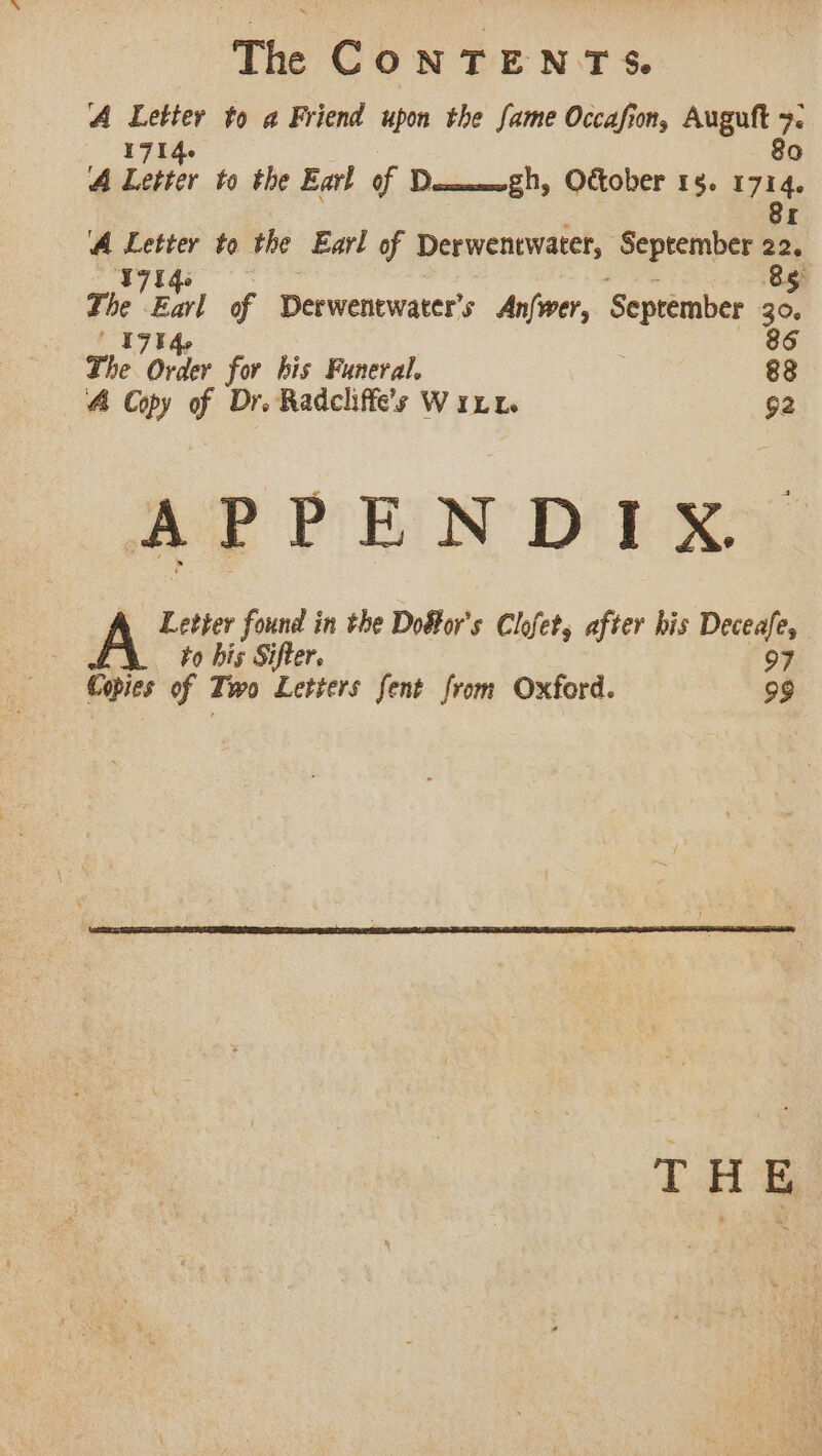 The CONTENTS. A Letter to a Friend upon the fame Occafion, a a A Letter to the Earl of Demmmogh, October 15. he ‘A Letter to the Earl of Derwentwater, September a T7Uqs 5 a say of Derwenewater’s An{wer, September Ne 70 be 86 The Order for his Funeral, 88 4 Copy of Dr. Radcliffe’s Witt 92 APPENDIX A Letter found in the Doffor's Clofet, after his Deceafe, to bis Sifter. 97 Copies of Tw Letters fent from Oxford. 99 THE