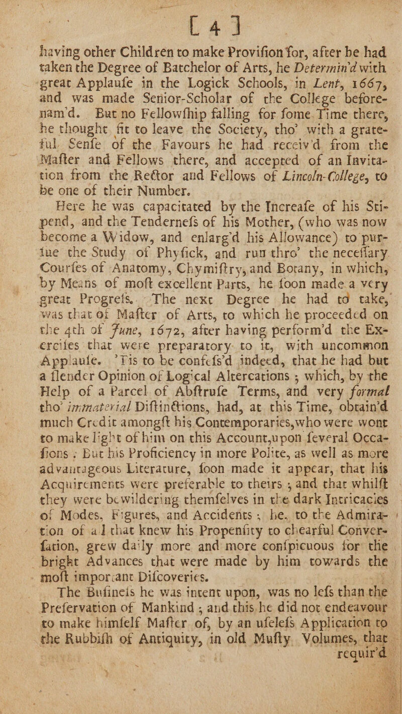 _—— L4] having other Children to make Provifion for, after be had taken the Degree of Batchelor of Arts, he Determin’d with — _ great Applaufe in the Logick Schools, in Lent, 1667, and was made Senior-Scholar of rhe College before- nam'd. But no Fellowfhip falling for fome.Time there, he thought fit to leave the Society, tho’ with a grate- ful, Senfe of the Favours he had reccivd from the Mafter and Fellows there, and accepted of an Invita- tion from the Reétor and Fellows of Lincoln-Colleze, to be one of their Number. Here he was capacitated by the Increafe of his Sti- pend, and the Tendernefs of his Mother, (who was now become a Widow, and enlarg’d his Allowance) to pur- ine the Study of Phyfick, and rumthro’ the neceflary. Courfes of Anatomy, Chymiftry,and Botany, in which, - by Means of moft excellent Parts, he foon made a very great Progrefs.. The next Degree he had td take, was that of Mafter of Arts, to which he proceeded on the 4th of Fune, 1672, after having perform’d the Ex- ercifes that were preparatory: to it, with uncommon Applaule. ‘Tis to be confefs'd indeed, that he had but a tlender Opinion of Logical Altercations ; which, by the Help of a Parcel of Abftrufe Terms, and very formal tho’ immaterial Diftinétions, had, at this Time, obtaind much Credit amongft his Contemporaries, who were wont to make light of him on this Account,upon feveral Occa- fions » But his Proficiency in more Polite, as well as more advantageous Literature, foon made it appear, that his Acquirements were preferable to theirs , and thar whilft | they were bewildering themfelves in the dark Intricacies — of Modes, Figures, and Accidents , he, to che Admira- + tion of al that knew his Propenfity to chearful Conver- fation, grew daily more and more con{picuous for the | _ bright Advances that were made by him towards th - moft imporant Difcoveries. ohn _. The Bufineis he was intent upon, was no lefs than the Prefervation of Mankind ; and this he did not endeavour — to make himfelf Mafter of, by an ufelefs Application to — the Rubbifh of Antiquity, in old Mufty. Volumes, thar — sate) Pa requird } | f | . . : ae