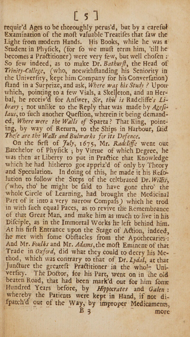 [5 ] tequir’d Ages to be thoroughly perus'd, but by a careful Examination of the moft valuable Treatifes that faw the Light from modern Hands. His Books, while he was a Student in Phyfick, (for fo we muft term him, ’till he becomes a Praétitioner) were very few, but well chofen : So few indeed, as to make Dr. Bathurft, the Head of Trinity-College, (who, notwithftanding his Seniority in the Univerfity, kepe him Company for his Converfation) ftand ina Surprize, and ask, Where was his Study ? Upoir which, pointing toa few Vials, a Skelfeton, and an Her- bal, he receiv’d for Anfwer, Sir, this is Radcliffe’s Li- brary ; not unlike to the Reply thar was made by Age/i- laus, to fuch another Queftion, wherein it being demand- ed, Where were the Walls of Sparta? That King, point- ing, by way of Return, to the Ships in Harbour, faid Thefe ave the Walls and Bulwarks for its Defence. On the firft of July, 1675, Mr. Radcliffe went out Batchelor of Phyfick ,; by Virtue of which Degree, he was then at Liberty to put in Pra@tice that Knowledge which he had hitherto got apprizd of only by Theory and Speculation. In doing of this, he made it his Refo- lution to follow the Steps of the celebrated Dr. Wilffs, (who, tho’ he might be faid to have gone thro’ the whole Circle of Learning, had brought the Medicinal Part of it intoa very narrow Compafs ) which he trod in with fuch equal Paces, as to revive the Remembrance of that Great Man, and make him as much to'live in his Difciple, as in the Immortal Works He left behind him. At his firft Entrance upon the Stage of Attion, indeed, he met with fome Obftacles from the Apothecaries-: And Mr. Foulks and Mr. Adams,the moft Eminent of that Trade in Oxford, did what they could to decry his Me- - thod, which was contrary to that of Dr. Lydal, at chat Junéture the greareft’ Prattitioner-in the whole Uni- “verfity. The Dottor, for his:Part, went on in the old beaten Road, that had been: mark’d our for him fome ‘Hundred Years before, by Hppocrates and Galen: _ whereby the Patients were kept in Hand, if not di- _Tpatch’d out of the Way, by improper Medicaments,