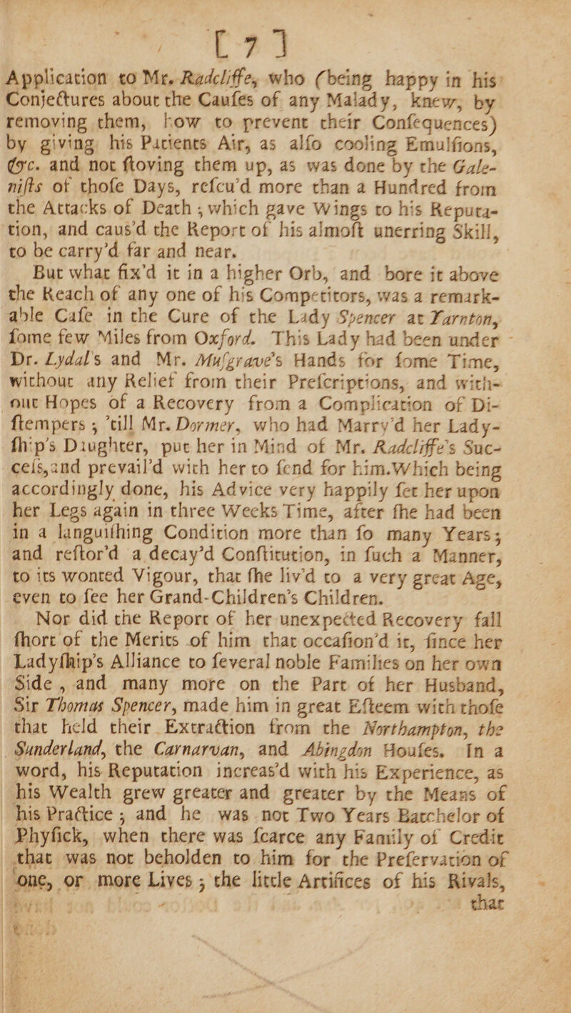 ls Wy cae Application to Mr. Radcliffe, who (being happy in his’ Conjectures about the Caufes of any Malady, knew, by removing them, how to prevent cheir Confequences) by giving his Purtenes Air, as alfo cooling Emulfions, ¢xc. and not ftoving them up, as was done by rhe Gale- nifts ot thofe Days, ref{cu’d more than a Hundred from the Attacks of Death , which gave Wings to his Reputa- tion, and caus'd the Report of his almoft unerring Skill, to be carry’d far and near. But whar fix’d it in a higher Orb, and bore it above the Keach of any one of his Competitors, was a remark- able Cafe in the Cure of the Lady Spencer at Yarnton, fome few Miles from Oxford. This Lady had been under — Dr. Lydal’s and Mr. Mufgrave’s Hands for fome Time, withour any Relief from their Prefcriprions, and with- {tempers ; *till Mr. Dormer, who had Marry’d her Lady- fhip’s Diughter, puc her in Mind of Mr. Radcliffe’s Suc- cels,and prevail’d wich her to fend for him.Which being accordingly done, his Advice very happily fer her upon her Legs again in three Wecks Time, after fhe had been in 4 languithing Condition more than fo many Years; and reftor'd a decay’d Confticution, in fuch a Manner, to its wonted Vigour, that fhe liv'd to a very great Age, even to fee her Grand-Children’s Children. Nor did the Report of her unexpected Recovery fall fhort of the Merits of him that occafion’d ir, fince her Ladyfhip’s Alliance to feveral noble Families on her own Side , and many more on the Part of her Husband, Sir Thomas Spencer, made him in great Efteem with thofe that held their Extraction from the Worthampton, the Sunderland, the Carnarvan, and Abingdon Houfes. In a word, his Reputation increas’d with his Experience, as ae “ ms