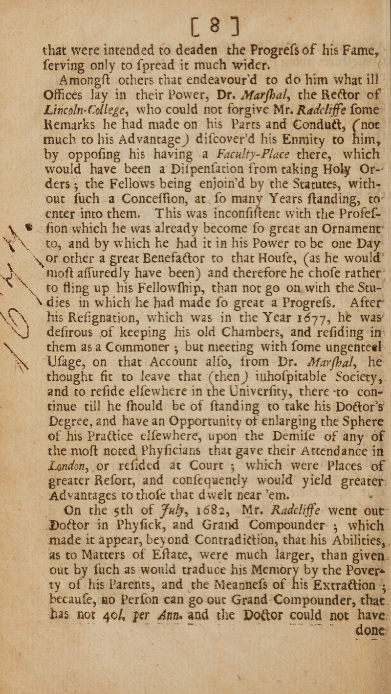 [8] that were intended to deaden the Progrefs of his Fame, ‘ ferving only to fpread it much wider. | Amongft others that endeavour’d to do him what ill Lincoln-College, who could not forgive Mr. Radcliffe fome Remarks he had made on his Parts and Conduct, (noe much to his Advantage ) difcover’d his Enmity to him, by oppofing his having a Faculty-Place there, which would have been a Diipenfation from taking Holy Or- ders ; the Fellows being enjoin’d by the Statutes, with- out fuch a Conceffion, at. fo many Years ftanding, to- enter into them. This was inconfiftenct with the Profef- x = cK \AN “ ‘ to, and by which he had it in his Power to be one Day or other a great Benefactor to that Houfe, (as he would’ mioft affuredly have been) and therefore he chofe rather’ to fling up his Fellowfhip, than not go on.with the Stu- his Refignation, which was in the Year 1677, he was’ defirous of keeping his old Chambers, and refiding im them asa Commoner ; but meeting with fome ungenteel- Ufage, on that Account alfo, from Dr. Marfbal, he thought fit to leave that (then) inhofpitable Sociery,. and to refide elfewhere in the Univerfity, there -to con- tinue till he fhould be of ftanding to take his Doétor’s Degree, and have an Opportunity of enlarging the Sphere of his Prattice elfewhere, upon the Demife of any of the moft noted Phyficians that gave their Attendance in London, or refided at Court ;. which were Places of greater Refort, and confequently would’ yield greater: - On the sth of Fuly, 1682, Mr. Radcliffe went out- BDottor in Phyfick, and Grand Compounder- ; which. made it appear, beyond Contradiction, that:his Abilities, . as to Matcers of Eftate, were much larger, than given. out by fuch as would traduce his Memory by the Pover« ty of his Parents, and the Meannefs of his Extrattion -;. becaufe, no Perfon can go out Grand-Compounder, that. has nor 40/, per Ann. and the Dogtor could not have: eee. es oo a