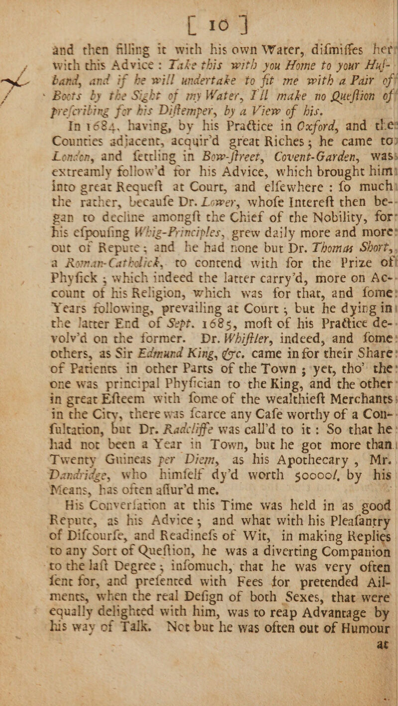 and then filling it with his own Water, difmiffes hery with this Advice: Take this with you Home to your Hul- band, and if he will undertake to fit me witha Pair of : Boots by the Sight of my Water, I'll make no Queftion of prefcribing for his Diftemper, by a View of his. In 1684, having, by his Praétice in Oxford, and the: Counties adjacent, acquird great Riches; he came to) London, and ferrling in Bow-/treet, Covent-Garden, was extreamly follow’d for his Advice, which brought him! into great Requeft at Court, and elfewhere : fo muchi te rather, becaufe Dr. Lower, whofe Intereft then be-- gan to decline amongft the Chief of che Nobility, for: his efpoufing Whig-Principles, grew daily more and more? out of Repure; and he had none but Dr. Thomas Short,, a Roman-Catholick, to contend with for the Prize off Phyfick ; which indeed the latter carry’d, more on Ac-- count of his Religion, which was for that, and fome: Years following, prevailing at Court ; but he dying in| the latrer End of Sept. 1685, moft of his Practice de-. volv’d on the former. Dr. Whiffler, indeed, and fome: others, as Sir Edmund King, gc. came in for their Share: of Patients in other Parts of the Town ; ‘yet, tho” the: one was principal Phyfician to the King, and the other’ in great Efteem with fome of the wealthieft Merchants) ‘in the Ciry, there was fcarce any Cafe worthy of a Con-: fultation, but Dr. Radcliffe was call’d to it: So that he: had not been a Year in Town, but he got more than) Twenty Guineas per Diem, as his Apothecary , Mr. Dandridge, who himfelf dy’d worth so0oo0o/, by his Means, has often affur’d me. 1 His Conversation at this Time was held in as good Repute, as his Advice; and what with his Pleafantry of Difcourfe, and Readinefs of Wit, in making Replies ‘to any Sort of Queftion, he was a diverting Companion “to the Jaft Degree ; infomuch, that he was very often fent for, and prefented with Fees for pretended Ail- ments, when the real Defign of both Sexes, that were equally delighted with him, was to reap Advantage by his way of Talk. Not buc he was often out of Humour ‘ . at yrs. | x Se MI a ak BAS &gt; Ae ARS AMES 3 4] e| Mey