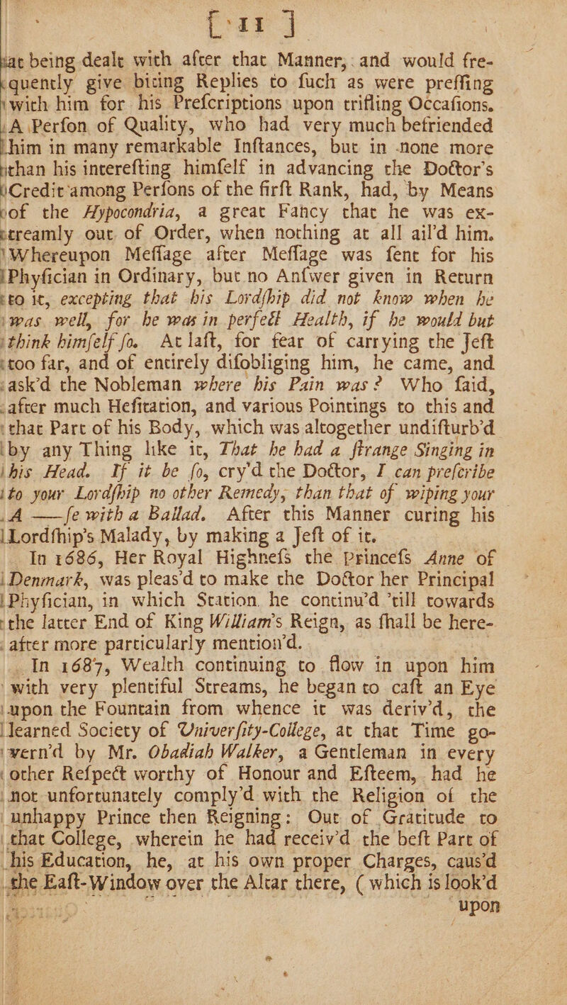 {rar ] pac being deale with afcer thac Manner,:and would fre- quently give biting Replies to fuch as were preffing ‘wich him for his Prefcriptions upon trifling Occafions. A \Perfon of Quality, who had very much befriended Litt in many remarkable Inftances, but in none more pe his incerefting himfelf in advancing the Doétor’s Credit among Perfons of the firft Rank, had, by Means pof the Hypocondria, a great Fancy that he was ex- ptreamly out of Order, when nothing at all ail’d him. \Whereupon Meffage after Meflage was fent for his iPhyfician in Ordinary, but no Anfwer given in Return rt0 it, excepting that his Lord{hip did not know when he ‘was well, for he was in perfect Health, if he would but ithink himfelf fo. At laft, for fear of carrying the Jeft :too far, and of entirely difobliging him, he came, and sask’d the Nobleman where his Pain was? Who faid, -afcer much Hefitation, and various Pointings to this and ‘that Part of his Body, which was altogether undifturb’d ‘by any Thing like it, That he had a ftrange Singing in ihis Head. If it be fo, cry'd the Dottor, I can preferibe ito your Lordfpip no other Remedy, than that of wiping your A —f{e with a Ballad. After this Manner curing his |Lordfhip’s Malady, by making a Jeft of it. In 1686, Her Royal Highnefs the Princefs Anne of i Denmark, was pleas’d to make the Doftor her Principal \Phyfician, in which Station. he continu’d ’till towards -the latrer End of King William’s Reign, as fhall be here- _ after more particularly mention’d. | In 1687, Wealth continuing to. flow in upon him with very plentiful Streams, he began to caft an Eye ‘upon the Fountain from whence it was derivd, the Jearned Society of Univerfity-College, at that Time go- ‘wernd by Mr. Obadiah Walker, a Gentleman in every .other Refpect worthy of Honour and Efteem, had he hot unfortunately comply’d with the Religion of the unhappy Prince then Reigning: Out of Gratitude to that College, wherein he had receiv’d the beft Part of his Education, he, at his own proper Charges, caus’d the Eaft-Window over the Altar there, ( which is look’d eect; upon z é |S