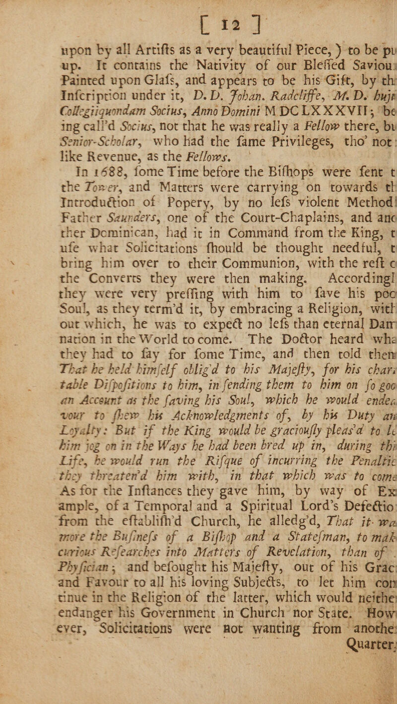 [12] upon by all Artifts as a very beautiful Piece, ) to be pu up. It contains the Nativity of our Blefied Saviou: Painted upon Glafs, and appears to be his Gift, by thi Infcription under it, D.D. Fohan. Radcliffe, M. De buje Collegiiquondam Socius, Anno Domini MDC LX X XVII; ‘be ing call’d Socius, not that he was really a Fellow there, by Senior-Scholar, who had the fame Privileges, tho’ not: like Revenue, as the Fe//ows. | . In 1688, fome Time before the Bifhops were fent t the Zower, and Matters were carrying on towards th Introduétion of Popery, by no lefs violent Method! Father Szunders, one of the Court-Chaplains, and ane ther Dominican, had ir in Command from the King, t ufe what Solicitations fhould be thought needful, t bring him over to their Communion, with the reft ¢ the Converts they were then making. According! they were very preffing with him to fave his pée Soul, as they term’d it, by embracing a Religion, wit out which, he was to expeét no lefs than eternal Dar nation in the World tocome. The Doétor heard wha they had to fay for fome Time, and then told then That he held himfelf obligd to his Majefty, for his chars table Difpofitions to him, in fending them to him on fo goc an Account as the faving his Soul, which he would endec vour to fhew his Acknowledgments of, by hw Duty an Loyalty: But if the King would be gracioufly pleas a to le Aim jog on in the Ways he had been bred up in, during thi Life, be would run the Rifque of incurring the Penaltie they threater’d him with, in that which was to come As for the Inftances they gave him, by way of Ex ample, of a Temporal and a Spiritual Lord’s Defeétio: ‘from the eftablifh'd Church, he alledg’d, That it. wa more the Bufinefs of a Bifhop and a Statefman, to mak curious Refearches into Matters of Revelation, than of . Phyfician; and befought his Majefty, our of his Grac and Favour to all his loving Subjets, to Jet him con tinue in the Religion of the latter, which would neithe, endanger his Government in Church nor State. How ever, Solicitations were mot wanting from — anothe: Sea. Sc ee Quarter: