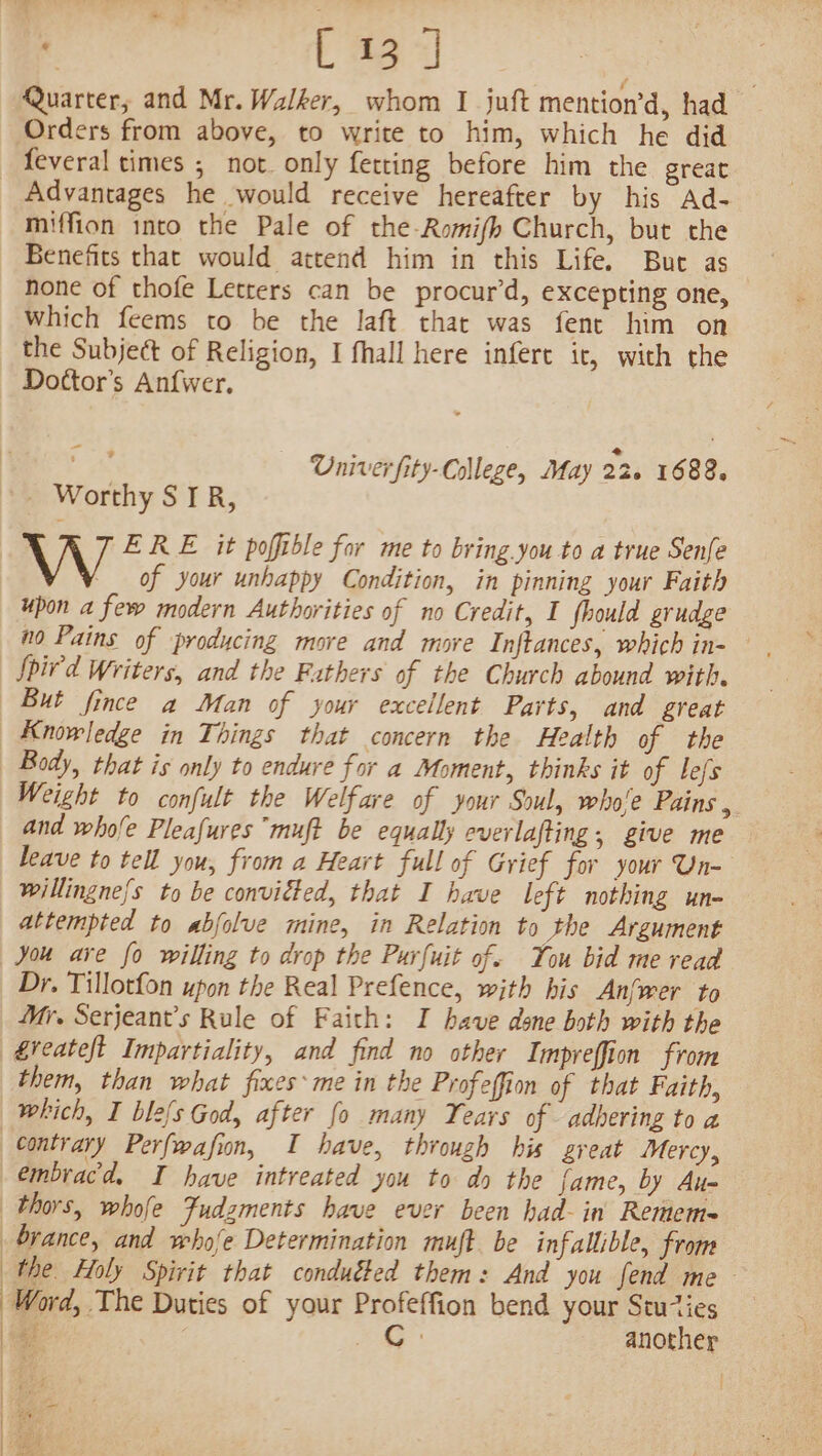 U3 1 | Quarter, and Mr. Walker, whom I juft mention’d, had Orders from above, to write to him, which he did Advantages he would receive hereafter by his Ad- miffion into the Pale of the-Romifh Church, but the Benefits that would attend him in this Life. But as hone of thofe Letters can be procur’d, excepting one, which feems to be the laft that was fent him on the Subject of Religion, I fhall here infere it, with the Dottor’s Anfwer. F Univer fity-College, May 22. 1682, W ERE it pofible for me to bring you to a true Senfe of your unhappy Condition, in pinning your Faith upon a few modern Authorities of no Credit, I fhould grudge Spir'd Writers, and the Fathers of the Church abound with. But fince a Man of your excellent Parts, and great Knowledge in Things that concern the Health of the Body, that is only to endure for a Moment, thinks it of lefs Weight to confult the Welfare of your Soul, whole Pains , and whofe Pleafures muft be equally everlafting, give me leave to tell you, from a Heart full of Grief for your Un- willingne{s to be conviéted, that I have left nothing un- attempted to abfolve mine, in Relation to the Argument You ave fo willing to drop the Purfuit of. You bid me read Dr. Tillotfon upon the Real Prefence, with his Anfwer to Mr. Serjeant’s Rule of Faith: I have done both with the them, than what fixes me in the Profeffion of that Faith, which, I ble{s God, after fo many Years of adhering to a contrary Perfwafion, I have, through his great Mercy, embracd. I have intreated you to do the fame, by Au- : : | | | the Holy Spirit that conducted them: And you fend me— Word, The Duties of your Profeffion bend your Stuies ue Ge another rts en Atak nach i atte