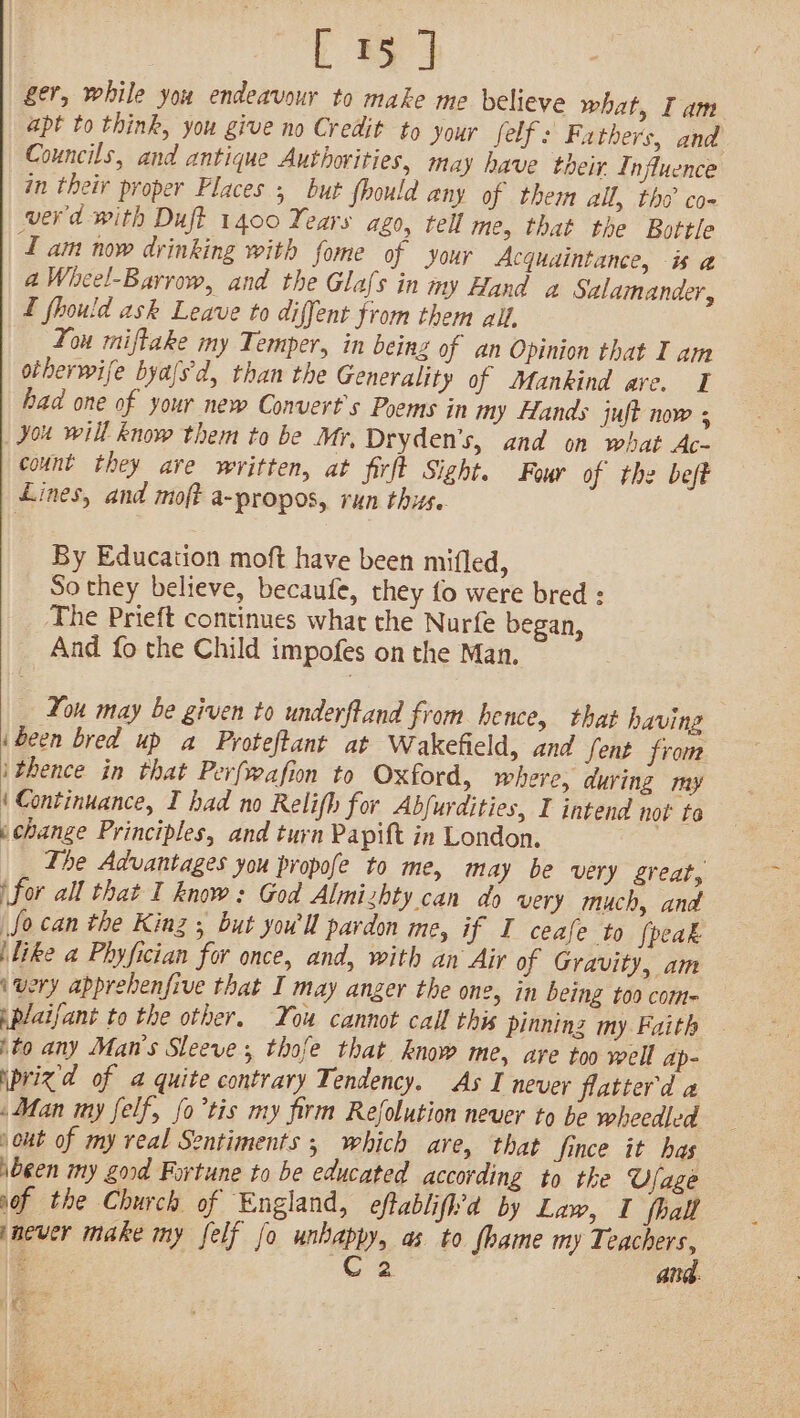 ger, while you endeavour to make me believe what, Iam apt to think, you give no Credit to your felf: Fathers, and Councils, and antique Authorities, may have their. Influence in their proper Places 5 but fhould any of them all, tho co- werd with Duft 1400 Years ago, tell me, that the Bottle ZT am now drinking with fome of your Acqudintance, is a a Wheel-Barrow, and the Glafs in 7 Wy Hand a Salamander, L fhould ask Leave to diffent from them all, You miflake my Temper, in being of an Opinion that I am otherwife byafs'd, than the Generality of Mankind are. I had one of your new Convert’s Poems in my Hands juft now ; you will know them to be Mr, Dryden’s, and on what Ac- count they ave written, at firft Sight. Four of the beft Lines, and moft a-~propos, run thus. By Education moft have been mifled, So they believe, becaufe, they fo were bred : The Prieft continues what the Nurfe began, And fo the Child impofes on the Man. You may be given to underftand from hence, that having i been bred up a Proteftant at Wakefield, and fent from ithence in that Perfwafion to Oxford, where, during my (Continuance, I had no Relifh for Abfurdities, I intend not to i change Principles, and turn Papift in London. The Advantages you propofe to me, may be very great, \for all that I know: God Almizhty can do very much, and fo can the Kinz ; but youl pardon me, if I ceafe to {peak \like a Phyfician for once, and, with an Air of Gravity, am i very apprebenfive that I may anger the one, in being too com- iplaifant to the other. You cannot call this pinning my Faith ito any Man’s Sleeve; thofe that know me, are too well ap- iprizd of a quite contrary Tendency. As I never flatterd a Man my felf, fo’tis my firm Refolution never to be wheedled jout of my real Sentiments ; which are, that Since it has been iy Zord Fortune to be educated according to the Ufage sof the Church of England, eftablifh’d by Law, I fhall jnever make my felf fo unhappy, as to fhame my Bag at ae Ce ARG: