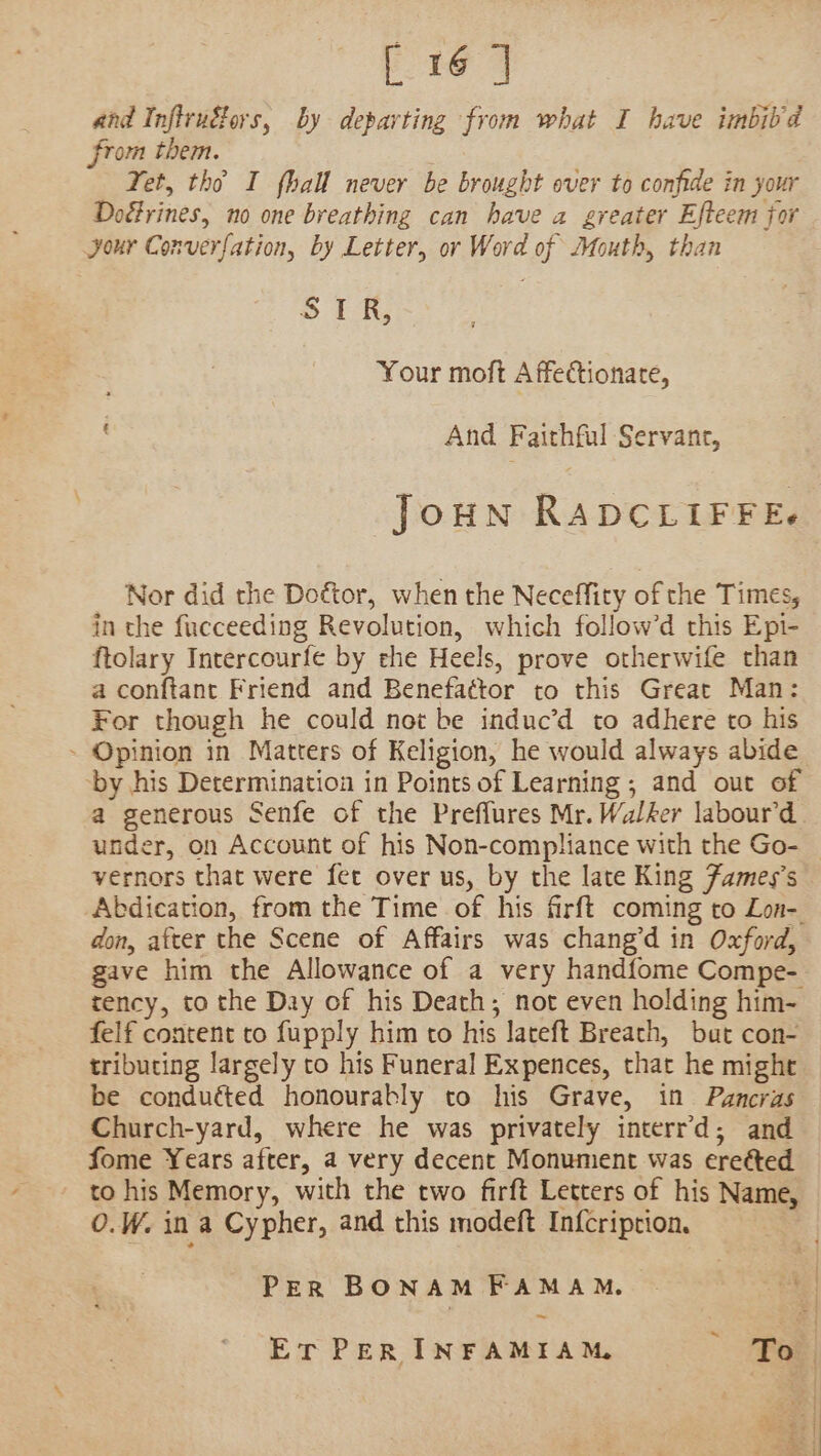 [ 16 ] and Inflrudors, by departing from what I have imbiid rom them. Yet, tho I fhall never be brought over to confide in your Doérines, no one breathing can have a greater Efteem for your Converfation, by Letter, or Word of Mouth, than SR, Your moft A ffectionate, And Faithful Servane, Joun RADCLIFFE. Nor did the Doétor, when the Neceffity of the Times, in the fucceeding Revolution, which follow’d this Epi- ftolary Intercourfe by che Heels, prove otherwife than a conftant Friend and Benefactor to this Great Man: For though he could not be induc’d to adhere to his - Opinion in Matters of Keligion, he would always abide by his Determination in Points of Learning ; and out of a generous Senfe of the Preffures Mr. Walker labour’d . under, on Account of his Non-compliance with the Go- | vernors that were fet over us, by the late King Fames’s Abdication, from the Time of his firft coming to Lon-. don, after the Scene of Affairs was chang’d in Oxford, gave him the Allowance of a very handfome Compe- tency, to the Day of his Death; not even holding him- felf content to fupply him to his lateft Breach, but con- tributing largely to his Funeral Expences, that he might be conduéted honourably to his Grave, in Pancras Church-yard, where he was privately interr’d; and fome Years after, a very decent Monument was eretted to his Memory, with the two firft Letters of his Name, O.W. in a Cypher, and this modeft In{cription. PER BONAM FAMAM. ~