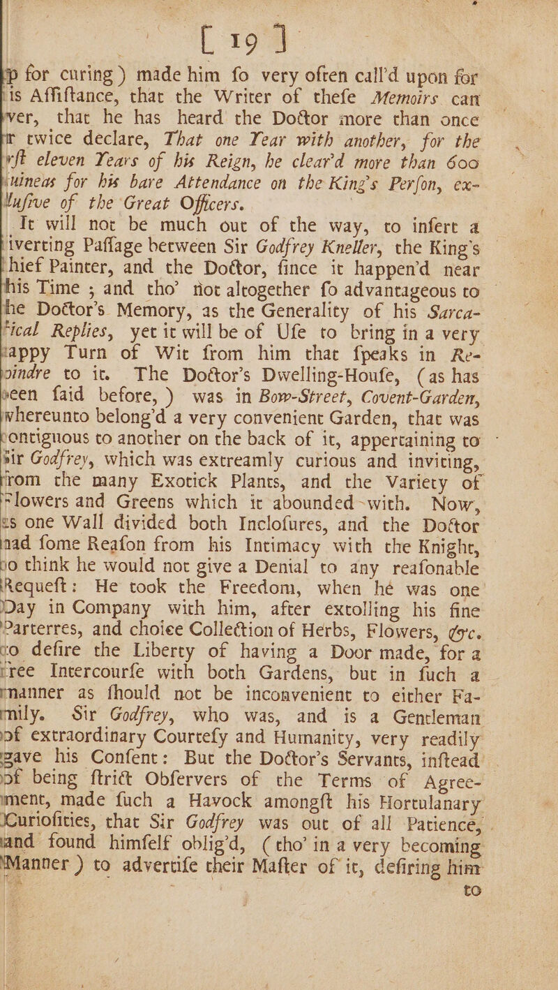 L194 p for curing ) made him fo very often call’d upon for lis Affiftance, that the Writer of thefe Memoirs can ver, that he has heard the Dottor more than once twice declare, That one Year with another, for the vft eleven Years of his Reign, he cleard more than 600 ‘uineas for his bare Attendance on the King’s Perfon, ex- tufive of the Great Officers. ) ‘Te will not be much out of the way, co infere a — iverting Paflage between Sir Godfrey Kneller, the King’s — shief Paincer, and the Dottor, fince it happen’d near is Time ; and tho’ tiot altogether fo advantageous to © the Doétor’s Memory, as the Generality of his Szrca- ‘ical Replies, yet it will be of Ufe to bring in a very fappy Turn of Wit from him that fpeaks in Re- sindre to it. The Doftor’s Dwelling-Houfe, (as has seen faid before, ) was in Bow-Street, Covent-Garden, whereunto belong’d a very convenient Garden, that was pontiguous to another on the back of it, appertaining to - hit Godfrey, which was extreamly curious and inviting, ern the many Exotick Plants, and the Variety of “lowers and Greens which it abounded-with. Now, 2s one Wall divided both Inclofures, and the Dofétor aad fome Reafon from his Intimacy with che Knighr, — 00 think he would not give a Denial to any reafonable Requeft: He took the Freedom, when he was one Day in Company with him, after extolling his fine Parterres, and choiee Collection of Herbs, Flowers, ¢o'c. vo defire the Liberty of having a Door made, for a tree Intercourfe with both Gardens, but in fuch a manner as fhould not be inconvenient to either Fa- mily. Sir Godfrey, who was, and is a Gentleman of extraordinary Courtefy and Humanity, very readily pave his Confent: But the Dottor’s Servants, inftead _ ot being ftrict Obfervers of the Terms of Agree- ment, made fuch a Hayock amongft his Hortulanary ICuriofities, that Sir Godfrey was out of all Patience, . land found himfelf oblig’d, ( cho’ in a very becoming Manner ) to advertife their Mafter of it, defiring hinr o : to