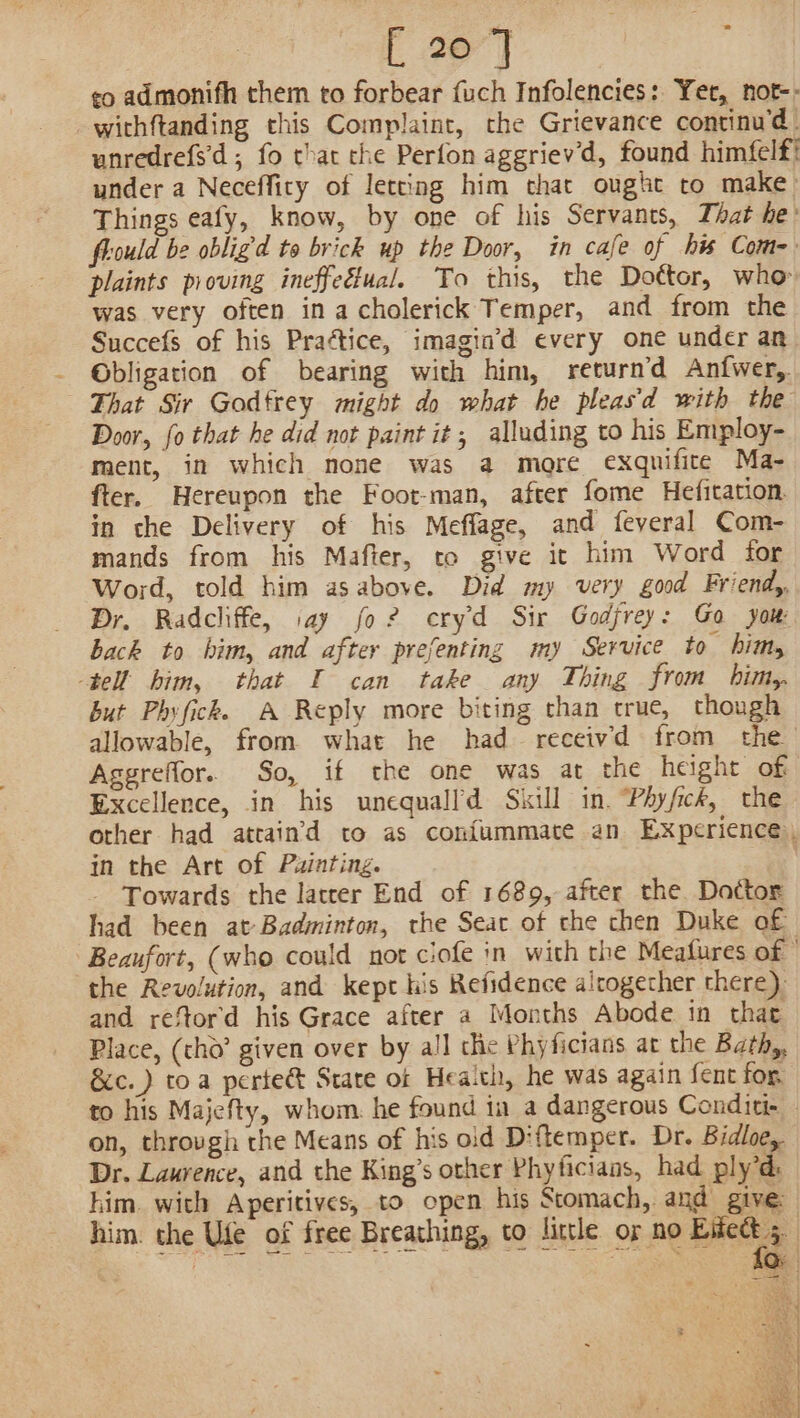 [ 20°] eo admonifh them to forbear fuch Infolencies: Yet, not-- withftanding this Complaint, the Grievance continu'd. unredrefs'd; fo chat che Perfon aggriev’d, found himfelf! under a Neceffiry of letting him that ought to make Things eafy, know, by one of his Servants, That he’ fould be obligd to brick up the Door, in cafe of his Com- plaints proving ineffeéfual. To this, the Dottor, who was very often in acholerick Temper, and from the Succefs of his Praétice, imagin’d every one under an Obligation of bearing with him, return’d Anfwer,. That Sir Godfrey might do what he pleasd with the Door, fo that he did not paint it; alluding to his Employ- ment, in which none was a more exqnifite Ma- fter. Hereupon the Foot-man, after fome Hefitation. in che Delivery of his Meffage, and feveral Com- mands from his Mafter, co give it him Word for Word, told him asabove. Did my very good Friend, Dr. Radcliffe, say fo? eryd Sir Godfrey: Go you bach to him, and after prefenting my Service to him, tell him, that I can take any Thing from bimy. but Phyficke A Reply more biting than true, though allowable, from what he had receivd from the Aggreffor. So, if the one was at the height of Excellence, in his unequalld Skill in. Phyfick, the other had atcain’'d to as con{ummate an Experience, in the Art of Puinting. Towards the latcer End of 1689, after the Doctor had been at-Badminton, the Seat of che chen Duke of Beaufort, (who could not ciofe in with the Meafures of the Revolution, and kept his Refidence airogecher there) and reftord his Grace after a Months Abode in that Place, (cho’ given over by all che Phyficians at the Bath,, &amp;c.) toa pertect State of Heaich, he was again fent for to his Majefty, whom. he found in a dangerous Conditi- — on, throvgh the Means of his old Diftemper. Dr. Bidloe,. Dr. Laurence, and the King’s other Phyficians, had ply’d: him. with Aperitives, to open his Stomach, and give: