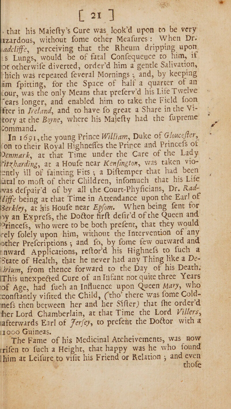 [21] that his Majefty’s Cure was Icok’d upon to be very azardous, without fome other Meafures: When Dr. | adcliffe, perceiving that the Rheum dripping upon. 's Lungs, would be of fatal Confequeuce to him, if ot otherwife diverted, order’d him a gentle Salivation, “hich was repeated feveral Mornings , and, by keeping im fpitting, for the Space of half a quarter of an Cour, was the only Means that preferv’d his Life Twelve “ears longer, and enabled him to take the Field {oon ifter in Ireland, and to have fo great a Share in the Vi- tory at the Boyne, where his Majefty had the fupreme sommand. ) ! In 1691, the young Prince William, Duke of Gloucefter, * fon to their Royal Highneffes the Prince and Princefs of Yenmark, at that Time under the Care of the Lady ritzharding, ac a Houfe near Kenfington, was taken vio- ently ill of fainting Fits , a Diftemper that had been fatal to moft of thetr Children, infomuch that his Life was def{pair'd of by all the Court-Phyficians, Dr. Rad- liffe being ac that Time in Attendance upon the Earl of Berkley, at kis Houfe near Epfom. When being fent for py an Exprefs, the Doétor firft defir'd of the Queen and Princefs, who were to be both prefent, that they would cely folely upon him, without the Intervention of any other Prefcriptions ; and fo, by fome few outward and snward Applications, reftor’d his Highnefs to fuch a State of Health, chat he never had any Thing like a De- sirium, from thence forward to the Day of his Death. This unexpeéted Cure of an Infant nor quite three Years of Age, had fuch an Influence upon Queen Mary, who conftantly vificed the Child, (tho’ there was fome Cold- mefs then between her and her Sifter) that fhe order’d ther Lord Chamberlain, at that Time the Lord Villers, afterwards Earl of Ferfey, to prefent the Doctor with a 47000 Guineas. ‘ ; The Fame of his Medicinal Atcheivements, was how rifen to fuch a Height, that happy was he who found thim at Leifure to vifit his Friend or Relation ; and mae : i. thofe eps 24 ee a ae f eo