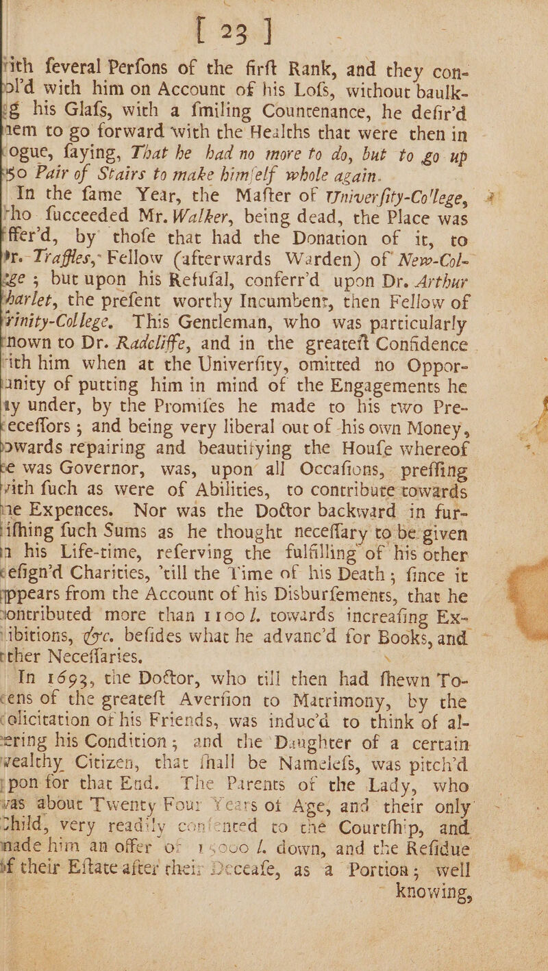 rith feveral Perfons of the firft Rank, and they con- ofd wich him on Account of his Lofs, without baulk- ig his Glafs, wich a fmiling Countenance, he defir'd 1ém to go forward with the Healths that were then in ogue, faying, That he bad no more to do, but to £0 up 50 Pair of Stairs to make himlelf whole again. | In the fame Year, the Mafter of wWniverfity-College tho. fucceeded Mr. Walker, being dead, the Place was ffer’d, by thofe that had the Donation of it, to ge ; but upon his Refufal, conferr’d upon Dr. Arthur harlet, the prefent worthy Incumbent, then Fellow of Yinity-College, This Gentleman, who was particularly ‘ith him when at the Univerfity, omitted no Oppor- inity of putting him in mind of the Engagements he ty under, by the Promifes he made to his two Pre- feceffors ; and being very liberal out of -his own Money, awards repairing and beautitying the Houfe whereof ii was Governor, was, upon all Occafions, preffing vith fuch as were of Abilities, to contribute towards me Expences. Nor was the Dottor backward in fur- ifhing fuch Sums as he thought neceflary to be given a his Life-time, referving the fulfilling of his orher eefign’d Charities, “rill the Time of his Death; fince it wppears from the Account of his Disburfements, that he yontributed more than 1100 /, towards increafing Ex- vibitions, ¢yc. befides what he advanc’d for Books, and cher Neceffaries. \ In 1693, tne Dottor, who till then had fhewn To- cens of the greateft Averfion to Matrimony, by the ‘olicitation of his Friends, was induc’d to think of al- ering his Condition, and the ‘Daughter of a certain wealthy Citizen, that {hall be Namelefs, was pitch’d ppon tor thac End. The Parents of the Lady, who child, very readily coniented to thé Courthhip, and made him an offer of 15000 4 down, and the Refidue bf their Eftate after their Deceafe, as a Portion; well a: ~ knowing, i