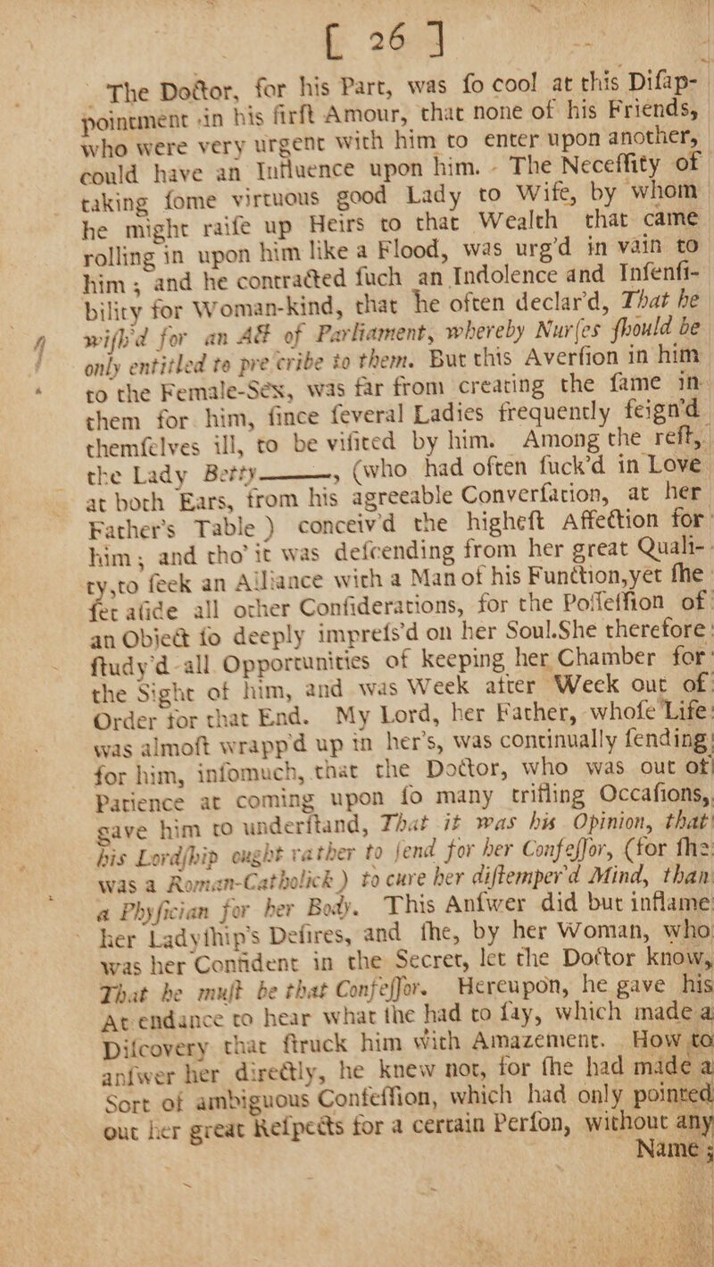 ff 26am ity _ The Dogtor, for his Part, was fo cool at this Difap- | pointment -in his firft Amour, that none of his Friends, — who were very urgent with him to enter upon another, could have an Influence upon him. - The Neceffity of taking fome virtuous good Lady to Wife, by whom he might raife up Heirs to that Wealth that came rolling in upon him like a Flood, was urg’d in vain to him ; and he contracted fuch an Indolence and Infenfi- biliry for Woman-kind, that he often declar'd, That he wifl'd for an AE of Parliament, whereby Nur(es fhould be only entitled te pre cribe to them. But this Averfion in him ro the Female-Séex, was far from creating the fame im them for him, fince feveral Ladies frequently feign'd themfelves ill, to be vifited by him. Among the reff, the Lady Betty _, (who had often fuck’d in Love at both Ears, from his agreeable Converfation, at her Father's Table) conceivd the higheft affeétion for him; and tho’ it was defcending from her great Quali-. ry,to feek an Alliance with a Man of his Function, yet fhe | et alide all orher Confiderations, for the Poffeffion of | an Obie&amp; fo deeply imprefs’d on her Soul.She therefore: ftudy'd-all Opportunities of keeping her, Chamber for’ the Sight of him, and was Week atter Week out of: Order for that End. My Lord, her Father, whofe ‘Life: was almoft wrappd up in her's, was continually fending: for him, infomuch, that the Doctor, who was out of! Patience at coming upon fo many trifling Occafions,., gave him (0 underftand, That it was his Opinion, that) his Lovdjhip oxght rather to fend for her Confeffor, (for fhe was a Roman-Catholick ) to cure her diftemper'd Mind, than: a Phyfician for ber Body. This Anfwer did but inflame: her Ladythip's Defires, and_ fhe, by her Woman, who: was her Confident in the Secret, let the Doftor know, That be mult be that Confeffor. Hereupon, he gave his ‘At endance to hear what the had to fay, which made a Difcovery that ftruck him with Amazement. How to anfwer her dire@ly, he knew not, for fhe had made ¢ Sort of ambiguous Confeffion, which had only pointed out her great Refpedts for a certain Perfon, without any Name ; ~