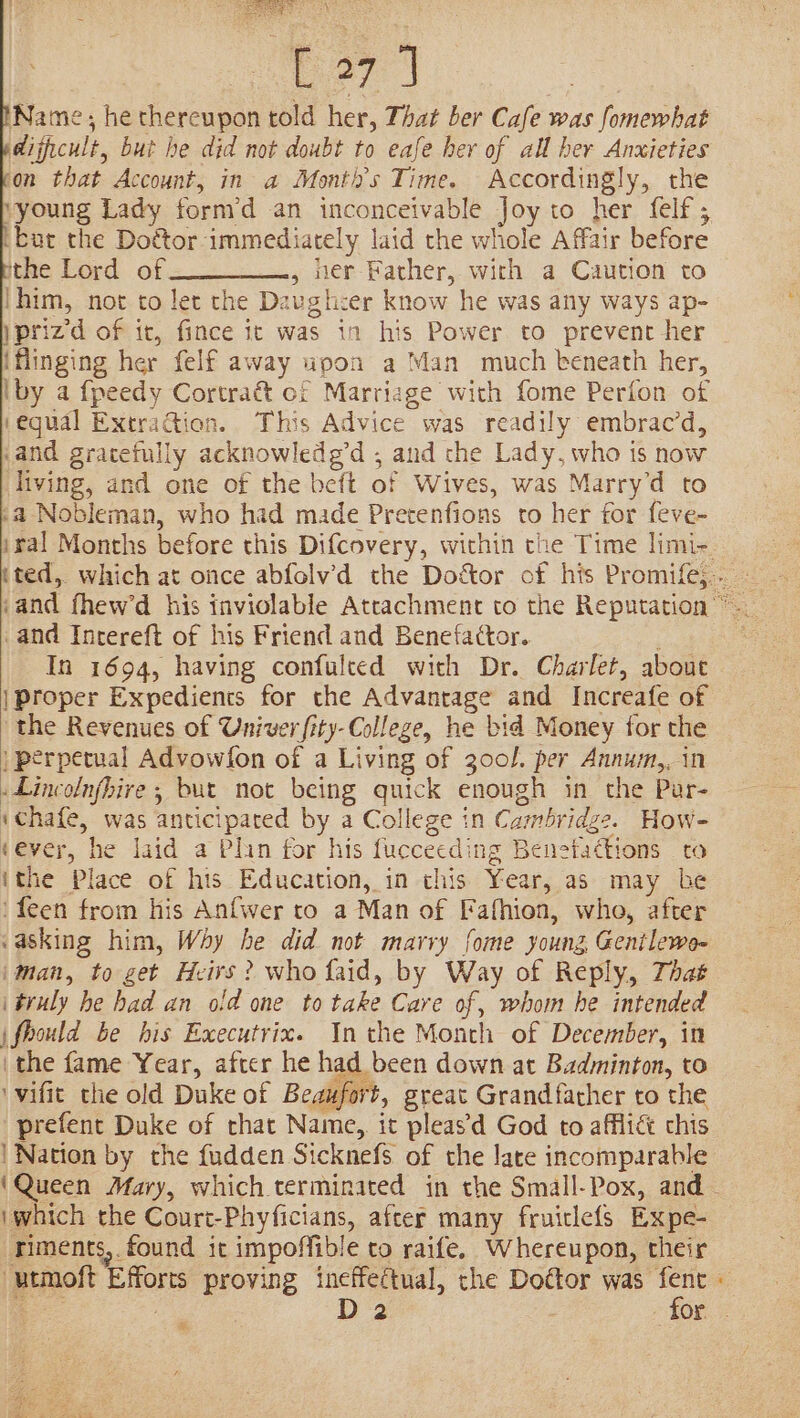 is i a Wes eT | ‘Name, he thereupon told her, That ber Cafe was fomewhat dificult, but he did not doubt to eafe her of all her Anxieties fon that Account, in a Monti’s Time. Accordingly, the vyoung Lady form’d an inconceivable Joy to her felf; ‘but the Doctor immediately laid the whole Affair before ithe Lord of , wer Father, with a Caution to |him, not to let the Davghcer know he was any ways ap- )prizd of it, fince it was in his Power to prevent her iflinging her felf away upon a Man much beneath her, iby a fpeedy Cortraét of Marriage with fome Perfon of (equal ExtraGion. This Advice was readily embrac’d, .and gratefully acknowledg’d ; and che Lady, who is now living, and one of the beit of Wives, was Marry’d to »a Nobleman, who had made Pretenfions to her for feve- and Inrereft of his Friend and Benefactor. ; In 1694, having confulted with Dr. Charlet, about | Proper Expedients for the Advantage and Increafe of the Revenues of Univer fity-College, he bid Money for the | perpetual Advowfon of a Living of 300l. per Annum,, in Lincolnfhire ; but not being quick enough in the Pur- ‘chafe, was anticipated by a College in Cambridge. How- tever, he laid a Plin for his fuccecding Benetadtions to ithe Place of his Education, in this Year, as may be 'feen from his Anfwer to a Man of Fafhion, who, after &lt;asking him, Why he did not marry fome young Genilewo- iman, to get Heirs? who faid, by Way of Reply, That i truly he had an old one to take Care of, whom he intended j\fhould be his Executrix. Inthe Month of December, in the fame Year, after he had been down at Badminton, to ‘wifit the old Duke of Beaufort, great Grandfather to the prefent Duke of that Name, it pleasd God to afflict chis | Nation by the fudden Sicknefs of the late incomparable (Queen Mary, which terminated in the Small-Pox, and iwhich the Court-Phyficians, after many fruiclefs Expe- riments,. found it impoffible to raife, Whereupon, their -utmoft Efforts proving ineffectual, the Dottor was fent cs