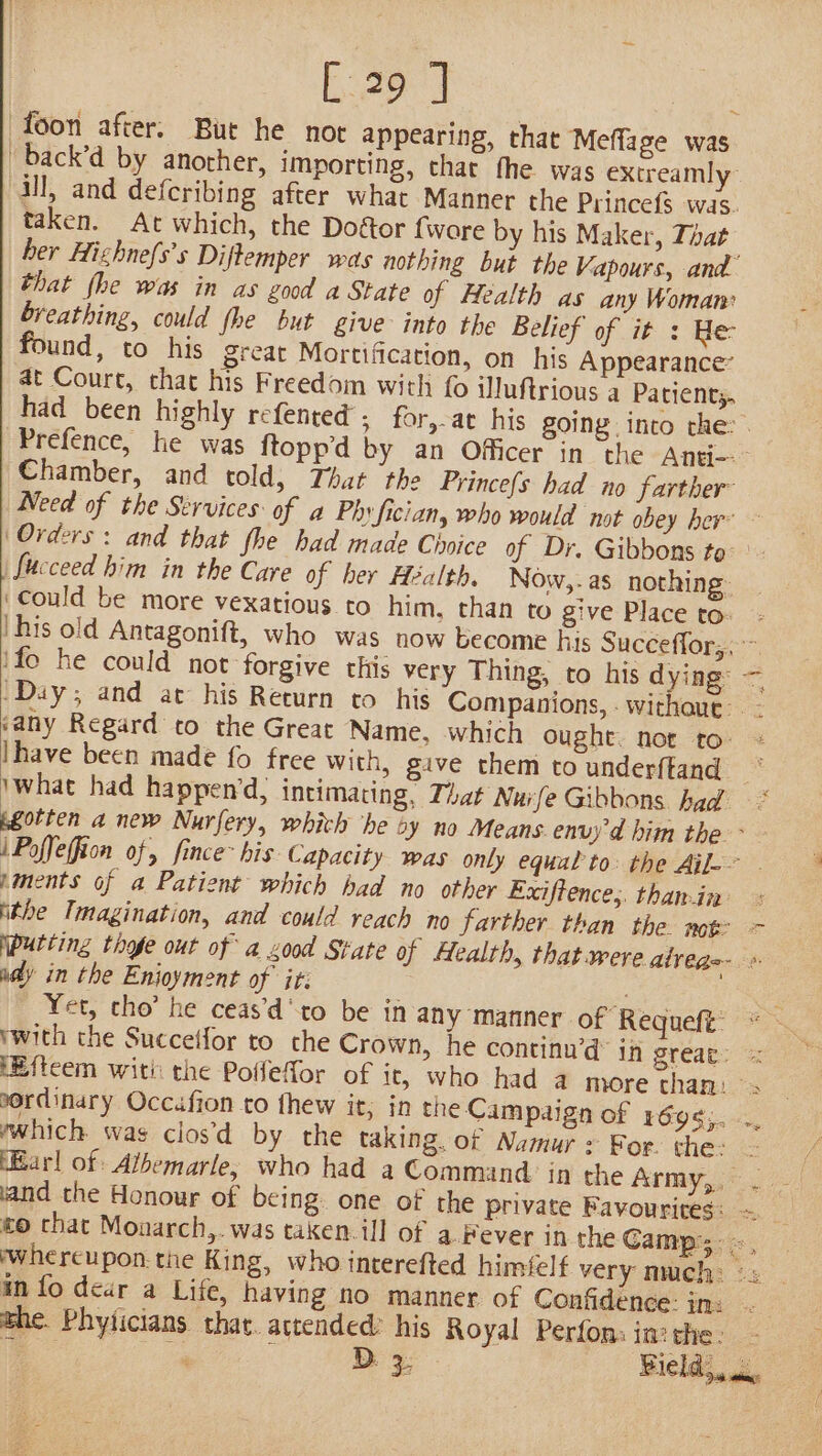 foon after. Bur he nor appearing, that Meflage was _back’d by another, importing, char fhe was extreamly ill, and defcribing after what Manner the Princefs was. taken. At which, the Doétor fware by his Maker, That her Hizhne{s’s Diftemper was nothing but the Vapours, and that fhe was in as good a State of Health as any Woman: breathing, could fhe but give into the Belief of it : He found, to his great Mortification, on his Appearance’ at Court, that his Freedom with fo iluftrious a Patient; Chamber, and told, That the Princefs had no farther fucceed him in the Care of her Health. Now,-as nothing Could be more vexatious to him, than to give Place to: ifo he could not forgive this very Thing, to his dying: Ihave been made fo free with, give them to underftand —_— ments of a Patient which had no other Exiftence,. than.in ithe Imagination, and could reach no farther than the not on ady in the Enjoyment of it: v, ‘ Yet, cho’ he ceas’d'to be in any manner of Requeft’ ordinary Occafion to fhew it; in the Campaign of 1rég¢;. ywhich was clos’d by the taking. of Namur : For. the: and the Honour of being. one of the private Favourites: the. Phyticians that. actended: his Royal Perfons in: the: