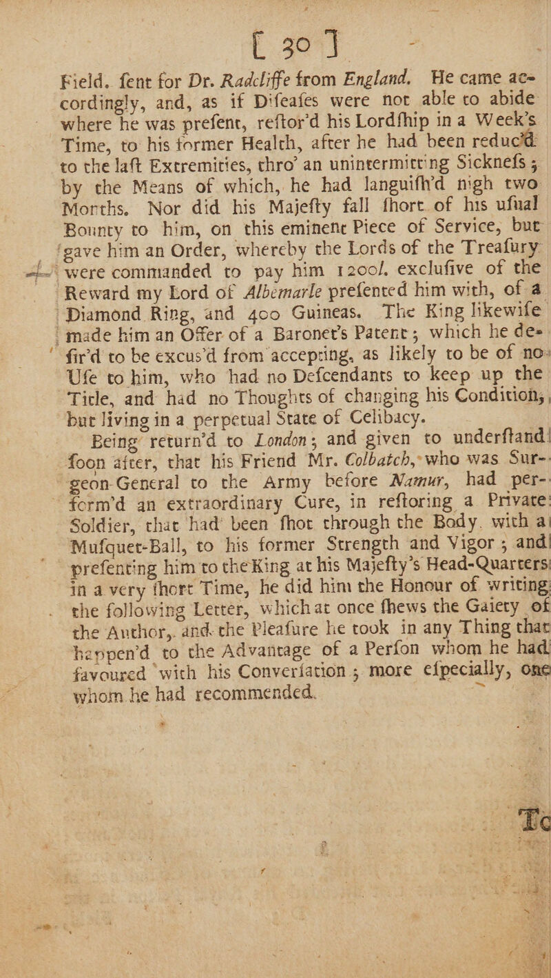 ~ OF ag ae ee Field. fent for Dr. Radcliffe from England, He came ace cordingly, and, as if Difeafes were not able to abide where he was prefenc, reftor’d his Lordfhip in a Week’s Time, to his tormer Health, after he had been reducid to the laft Extremities, chro’ an unintermitting Sicknefs 5 Morths. Nor did his Majefty fall fhort of his ufual Bounty to him, on this eminene Piece of Service, but Diamond Ring, and 400 Guineas. The King likewife fir'd to be excus’d from accepting, as likely to be of no: Ufe to him, who had no Defcendants to keep up the Tirle, and had no Thoughts of changing his Condition; , bur living in a perpetual State of Celibacy. Being return’d to London; and given to underftand: foon after, that his Friend Mr. Colbatch, who was Sur-. geon General to the Army before Namur, had per-: Soldier, that had’ been fhot through the Bady. with ai Mufquet-Ball, to his former Strength and Vigor ; and) prefenting him to the King at his Majefty’s Head-Quarters: in avery fhort Time, he did him the Honour of writing: the following Letter, which at once fhews the Gaiety of the Anthor,. and- che Pleafure he took in any Thing that heppen’d to the Advantage of a Perfon whom he had favoured with his Converfation ; more efpecially, one whom he had recommended. &gt; »