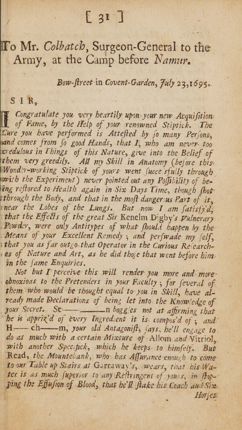 / i eS is Mr. Colbatch, Surgeon-General to the Army, at the Camp-before Namur. Bow-ftreet in Covent-Garden, Fuly 23,1695. S1,. Congratulate you. very heartily upon: your new Acquifition: Ll of Fame, by the Help of your renowned Stiptick. The Eure you have performed is Attefted by fo many Pevjons, pand comes from fo good Hands, that I; who am never- too eredulous in Things of this Nature, give into the Belief of them very greedily. Ail my Skill in Anatomy (before this: Wond:-working Stiptick of yours: went {ucce sfully through — with the Experiment) never pointed out any Poffibility of bea jing reftored to Health again in Six Days Time, though fhot ithrough the Body, and that in the moft dangersus Part of it, smear the Lobes of the Lungs. But now I am fatisfyd: ithat the Effeds of the great Sir Kenelm Di gby’s Pulnerary — Powder, were only Antitypes of what fhould happen by the- Means of your Excellent Remedy , and perfwade my (elf, ithat you as far outgo-that Operator in the Curious Re‘earch= ies of Nature and Art, as he did thoje that went before him: in the fame Enquiries. : Not but I’ perceive this will render you more and: more- obnoxioas to the Pretenders in your Faculty , for feveral of them who would be thought equal to you.in Skill, have al- ready made Declarations of being let into. the Knowledge of ‘gour Secret.. St—— n boggies not at affirming that “he w% apprix’d of every Ingredient it is. compos’d of 3. and: H——ch m, your old Antagonift, (ays, he'll enzage to. do as much with a certain-Mixture of Allom and Vitriol,. with another Specfick, which he keeps: to himfelf.. But Read, the Mountebank, who: has Affurance enouzh to corte to-our Table up Stairs at Garcaway’s,. wears, that bis Wa&gt; ‘Ber is as much fuperior to any Reltringent of yours, in flop~ ping the Effufion:of Blood, that he'll flake his Coach ant Siz. a ea bat fest