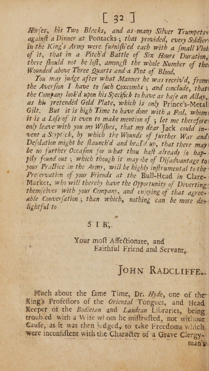 Fiirfes, bis Two Blacks, and as-many Silver Trumpetss againft a Dinner at Pontacks; that provided, every Soldjer in the King's Army were. furnifl’ed each with a {mall Viob of it, that in a Pitchd Battle of Six Hours Duration, there fhould not be loft, amongft the whole Number of the: Wounded above Three Quarts and a Pint of Blood. You may judge after what Manner he was receiv, from: the Averfion I have to fuch Coxcombs ; and conclude, thats the Company look’d upon his Specifick to have as bafe an Allay,. as his pretendéd Gold Plate, which is only Prince’s-Metal Gilt. But itis high Time to have done with g Fool, whomi it is a Lofs-of it even to make mention of let me therefore: only leave with you my Wifhes, that my dear Jack. could in-- vent a Siyptick, by which the Wounds of further. War and’ Defolation might be ftaunch’d and heal'd ur, that there may be no further Occafion for what thou haft already (0 hap-- pily found out ; which though it maysbe of Difadvantage to: Jour Praétice in the Army, will be highly infirumental to the _ Prejervation of your Friends at the Bull-Head in Clare-. Market, who will thereby have the Opportunity of Diverting: themjelves with your Company, and enjoying of that agrees. able Converfation., than. which, nothing can. be move des lightful-to &lt;&gt; ST Rj. Your moft Affectionate, and = | Faichtul Friend and Servant, Joun RavcLiFrE.. Much about the fame Time, Dr. Ayde, one of the King’s Profefiors of the Oriental Tongues, and Head Keeper ot the Bodleian and Landean Libraries, being troub.ed with a Wite wom he miftrufted, not withour: Gaufe, as it was then judged, to take Freedoms which. were inconfiftent with the Charatter of a Grave Clergy- ) \ ra