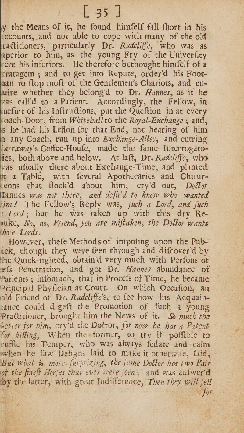 fo ae y the Means of it, he found himfelf fall fhort in his ccounts, and not able to cope with many of the old ractitioners, particularly Dr. Radcliffe, who was -as aperior to him, as the young Fry of the Univerficy rere his inferiors. He therefore bethought himfelf of a tratagem ; and to get into Repute, order’d his Foot- aan to ftop moft of the Gentlemen’s Chariots, and en- ire whether they belong’d to Dr. Hannes, as if he vas call’d to a Patient. Accordingly, the Fellow, in urfuir of his Inftruétions, put the Queftion in at every coach- Door, from Whiteballro the Royal-Exchange ; and, 5 he had his Leffon for that End, not hearing of him a any Coach, run up into Exchange-Alley, and entring ‘arraway’s Coffee-Houfe, made the fame Interrogato- tes, both above and below. At laft, Dr. Radcliffe, who vas ufually there about Exchange-Time, and planted tt a Table, with feveral Apothecaries and Chirur- reons that flock’d about him, cry’d out, Doctor Hannes was not there, and defiw'd to know who wanted jim? The Fellow’s Reply was, fuch a Lord, and fuch : Lord; but he was taken up with this dry Re- vuke, No, no, Friend, you are miftaken, the Doétor wants tho'e Lords. _ However, thefe Methods of impofing upon the Pub- ack, though they were feen through and difcover’d by the Quick-tighted, obtain’d very much with Perfons of nefs Penetration, and got Dr. Hannes abundance of Patients ; infomuch, that in Procefs of Time, he became Principal Phyfician at Court. On which Occafion, an old Friend of Dr. Radcliffe’s, to fee how his Acquain- cance could digeft the Promotion of fuch a young Practitioner, brought him the News of tt. So much the betier for him, cry’d the Dottor, for now he has a Patent “or killing, When the»tormer, to try if poffible to- ruflie his Temper, who was always fedate and calm when he faw Defigns laid to make it otherwiie, faid, But what i. more-furprizing, the [ame Doétor has two Pair pf the fineft Horfes that ever were jeen’. and was anfwer'd iby the latter, with great Indiffcreace, Then they will fell Ed