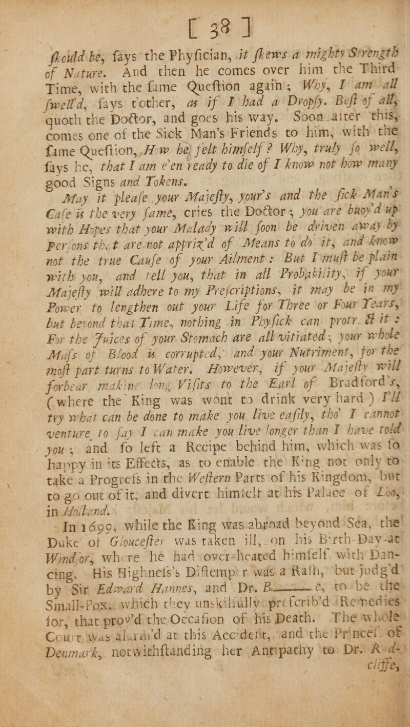 | [ 3%] | ficild be; fays the Phyfician, it fhews a mighty Srrength of Nature. And then he comes over him the Third Time, with the fame Queftion again; Why, I am all fwelld, fays vother, as if Iohad a’ Dropfy. Beft of ally quoth the Doétor, and goes his way. Soon aiter ‘this; comes one of the Sick Man’s Friends to him, with the fame Queftion, Aw he) felt himfelf ? Why, truly fo well, fays he, that I am ¢’en ready to die of I know not how many good Signs and Tokens. | May it pleafe your Maijefty, your's and the fick Man$ Cafe is the very fame, cries the Dottor, you'are buoy'd up with Hopes that your Malady will foon be driven away by? Perions thet are.not apprix’d of Means to do it, and know not the true Caufe of your Ailments: But Tmmuft be plain with you, and tell you, that in all Probgbility, if your Maijefly will adhere to my Prefcriptions, it may be in my Power to lengthen out your Life for Three or Four Years,’ but bevond that Time, nothing in’ Phyfick can. protr. &amp; if + For the Fuices of your Stomach ave all vitiated , your whole Mafs of Blood is corrupted, and your Nutriment, for the moft part turns toWater. However, if your Majelty will forbear making long. Vifits: to the Earl of Bradford's, (where the King was wont to drink very hard) PZ try what can be done to make you live eafily, the I cannot venture to fay I can make you live longer than I heve told: you, and fo left a Recipe behind him, which was fa. happy in its Effects, as to enable the King not only t take a Progrefs in the Weffern Parts of his Kingdom, but to. go out of it, and divert himielt av his Palace of Lo) in Ailend,» ai ria ni. Ong Jn 1699, while the Ring was.abgoad beyond Sea, che! Duke’ of Gloucefter was taken ill,on his Birth-Day-at Windor, where he had oversheated himfelf. with Dan- cing. His Highnets’s Difemp: r wide a Rath, bur judg'd by Sir Edward Hannes, and Dr. Bono. ¢y tov be thee Small-Poxs svhich chey unskilidllyoprefcrib’d i Remedies” for, thar prov’d the Occafion of his Death. Theawhole®, “Court Was aluri’d av this Acc'deiit, sand the Princel 08 Denmark, nocwithftanding her Antipathy ‘to: a fe Sey . 3 cliffe,