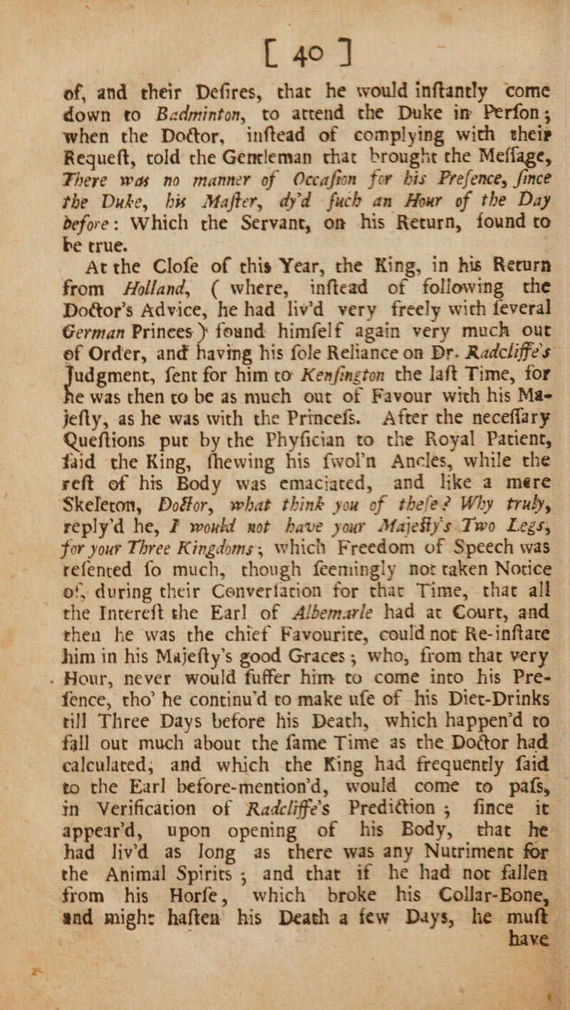 of, and their Defires, that he would inftantly come down to Badminton, to attend the Duke in Perfon; when the Dottor, inftead of complying with their Requeft, told the Gentleman that brought the Meffage, Fhere was no manner of Occafion for bis Prefence, fince the Duke, his Mafter, dyd fuch an Hour of the Day before: Which the Servant, on his Return, found to be true. Atthe Clofe of rhis Year, the King, in his Return from Aolland, ( where, inftead of following the Dottor’s Advice, he had liv’d very freely with feveral German Prinees } found himfelf again very much out ef Order, and having his fole Reliance on Dr. Radcliffe's” pean fent for him to Kenfington the laft Time, for e was then co be as much out of Favour with his Ma- jefty, as he was with the Princefs. After the neceflary Queftions put by the Phyfician to the Royal Patient, faid the King, fhewing his fivol'n Ancles, while the reft of his Body was emaciated, and like a mere Skeleton, Doéfor, what think you of thefe? Why truly, reply’d he, F would not have your Majeitys Two Legs, for your Three Kingdoms; which Freedom of Speech was refentced fo much, though feemingly not taken Notice of, during their Cenverfation for that Time, that all the Intereft the Earl of Albemarle had at Court, and then he was the chief Favourite, could not Re-inftare him in his Majefty’s good Graces ; who, from that very . Hour, never would fuffer him to come into his Pre- fence, tho’ he continu’d to make ufe of his Diet-Drinks till Three Days before his Death, which happen’d to fall out much about the fame Time as the Doétor had calculared; and which the King had frequently faid to the Earl before-mention’d, would come to pafs, — in Verification of Radcliffe’s Predittion ; fince it appeard, upon opening of his Body, that he had liv’'d as Jong as there was any Nutriment for the Animal Spirits; and thar if he had nor fallen from his Horfe, which broke his Collar-Bone, and migh: haften his Death a few Days, he aut ve By PNG as 0