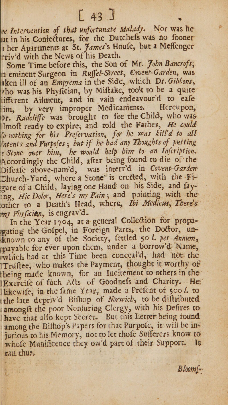 1e Intervention of that unfortunate Malady. Nor was he at in his Conjectures, for the Datchefs was no fooner ther Apartments at St. Zames’s Houle, but a Meflenger rriv’d with the News of his Death. Some Time before this, the Son of Mr. Zohn Bancroft, 4 eminent Surgeon in Ruffel-Street, Eovent-Garden, was iken ill of an Empyema in the Side, which Dr. Gibbons, tho was his Phyfician, by Miftake, took to be a quite iifferent Atlment, and in vain endeavourd to eafe jm, by very improper Medicaments. Hereupon, Dr. Radcliffe was brought to fee the Child, who was Imoft ready to expire, and cold the Father, He could 9 nothing for bis Prefervation, for he was kill'd to all: intents and Purpoles, but if he had any Thoughts of putting «Stone over him, he would help him to. an Infcription. fF cuamely the Child, after being found to die ofthe Mifeafe above-nam’d, was interrd in Covent-Garder Shurch-Yard, where a Scone” is ereéted, with the -Fi- ure of a Child, laying one Hand on his Side, and fay- tng, Hic Dolor, Here’s my Pain; and pointing wich the: ther to a Death’s Head, where, Ibi Medicus, There's my Phyfician, is engrav’d. “In the Year 1704, ata general Collection for propa- wating the Gofpel, in Foreign Pares, the Dottor, un- cknown to any of the Society, fettled 501. per Annum, ppayable for ever upon them, under a borrow’d- Name, which had at this Time been conceal’d, had not the ITruftee, who makes the Payment, thought it worthy of ‘being made known, for an Incitement to others in the — lExercife of fach A@ts of Goodnefs and Charity. He” llikewife, in the fame Year, made a Prefent of 500 /, to ithe lace depriv’d Bifhop of Morwich, to be diftribuced ‘amongft che poor Nonjuring Clergy, with his Defires to | have that alfo kept Secret. Bur this Letrer beiag tound ‘among the Bifhop’s Papers forthac Purpofe, it will be in- -jurious to his Memory, nor co let thofe Sufferers know to whofe Munificence they ow’d part of their Support. It ran. thus. ee four —— Bloomf=- ~~