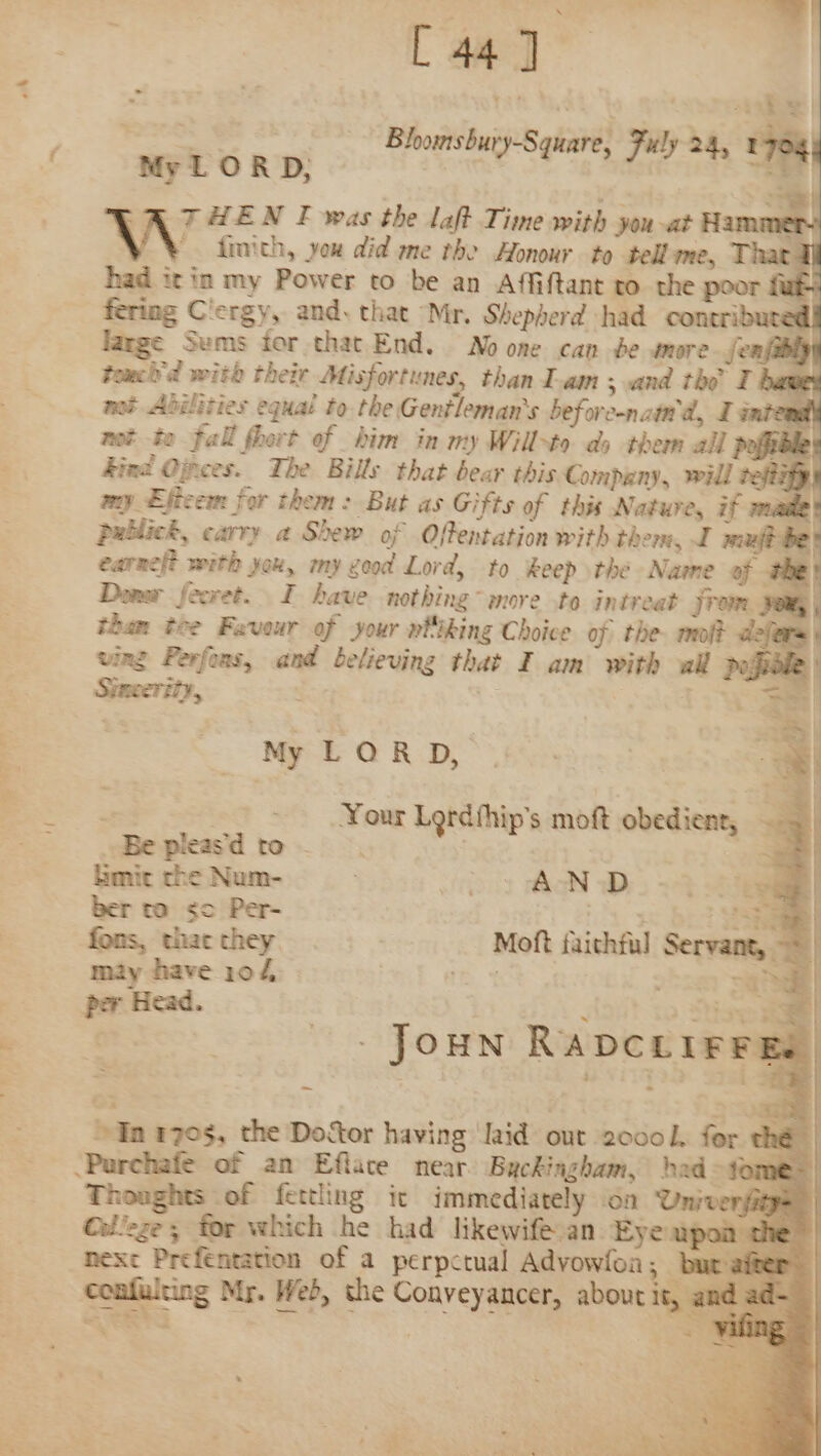 =. ee a [ 44] = Bloonsbury-Square, Fuly 24, v7 My LORD: Re ey » 1784 THEN F was the laft Time with you-at Hammer VW finith, you did me the Honour to tell me, T a had it in my Power to be an Affiftant ro the poor fub fering Clergy, and. that Mr. Shepherd had coneribures . large Sums tor that End. No one can be amore fenfehipy tomch'd with their Misfortunes, than I-am ; and the T haw mot Abilities equal to. the Gentleman's beforcenattd, I intend not to fall fhort of him in my Willxto do them all poffibh ind Ojpees. The Bills that bear this Company, will vefizfyy &gt;» &gt; ~ My LORD, : Your Lordfhip’s moft obedient, . — Be pleasd to. | a limit the Num- ; &gt; 7) AND. -4 a ber ta &lt;¢c Per- = RS | fons, that they Moft faithful Servant, = | may have 104 | a = | per Head. R lise] | - JOHN RADCLIFFE. on 1705, the Doctor having laid out 2000 l, for the | Thoughts of fettling it immediately on University Oollege ; for which he had likewife.an Eye apoi nexe Preféntation of a perpctual Advowfoa; &amp; confulting Mr. Web, the Conyeyancer, about it,