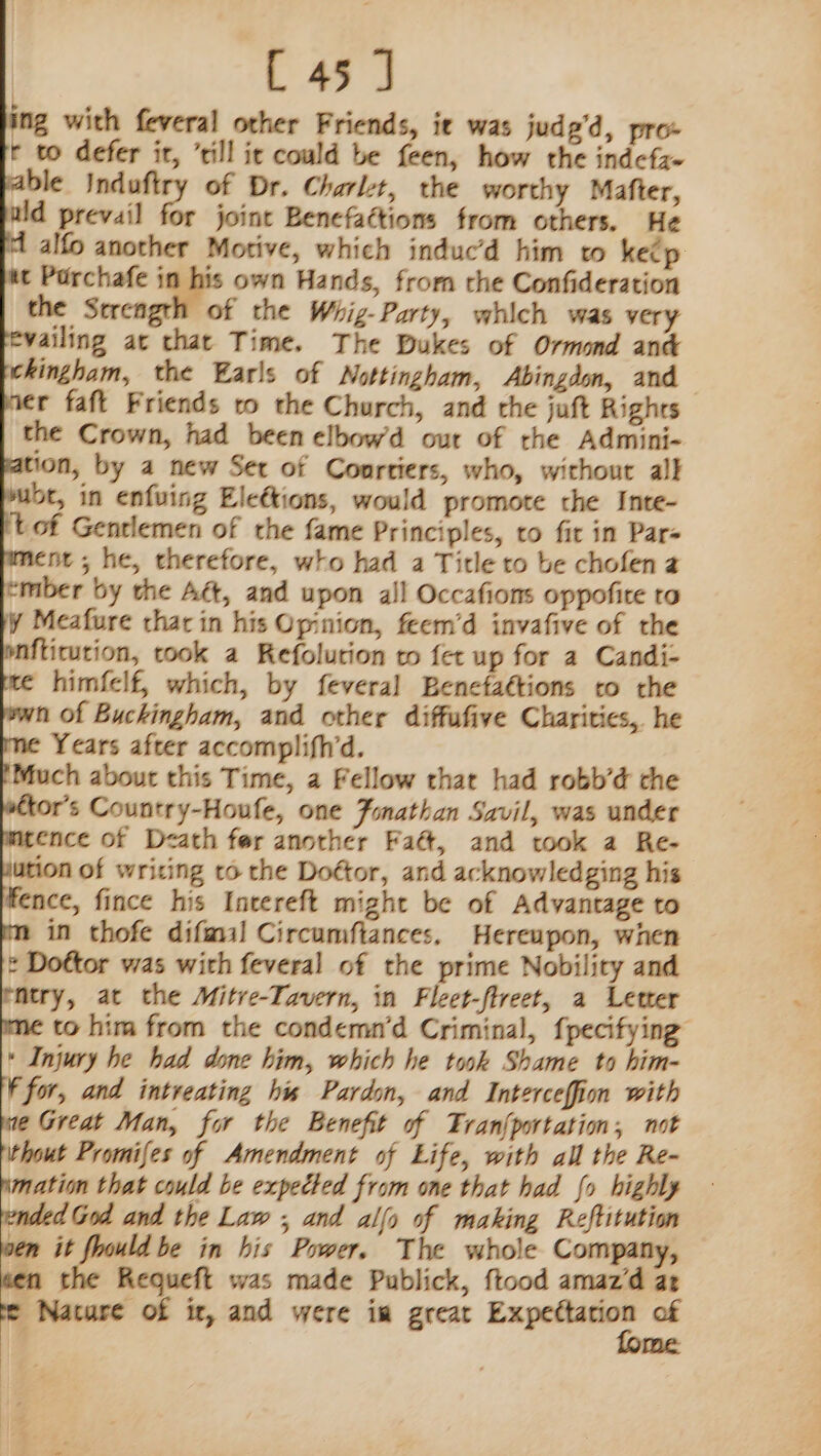 ng with feveral other Friends, ie was judg’d, pro- r to defer ir, ’till it could be feen, how the indcfz- fable Induftry of Dr. Charlt, the worthy Mafter, wld prevail for joint Benefattions from others. He id alfo another Motive, which induc’d him to keép t Porchafe in his own Hands, from the Confideration the Strength of the Whig-Party, which was very evailing at that Time. The Dukes of Ormond and hingham, the Earls of Nottingham, Abingdon, and ver faft Friends to the Church, and the juft Rights the Crown, had been elbowd our of the Admini- pation, by a new Set of Coortiers, who, without all yubt, in enfuing Eleétions, would promote the Inte- it of Gentlemen of the fame Principles, to fir in Pars ment ; he, therefore, who had a Title to be chofena ember by the Aét, and upon all Occafions oppofite ta y Meafure thar in his Opinion, feem’d invafive of the pnfticution, took a Refolution to fet up for a Candi- =: himfelf, which, by feveral Benctaétions to the wn of Buckingham, and other diffufive Charities, he ¢ Years after accomplifhd. 'Much about this Time, a Fellow that had robb’d the wtor’s Country-Houfe, one Fonathan Savil, was under marence of Death fer another Faét, and took a Re- lution of writing to the Dottor, and acknowledging his fence, fince his Intereft might be of Advantage to m in thofe difal Circumftances. Hereupon, when * Dottor was with feveral of the prime Nobility and entry, at the Mitve-Tavern, in Fleet-flreet, a Letter ime to him from the condemn’d Criminal, {pecifying * Injury he had done him, which he took Shame to him- F for, and intreating his Pardon, and Interceffion with we Great Man, for the Benefit of TFran{portation, not ithout Promifes of Amendment of Life, with all the Re- imation that could be expected from one that had fo highly ended God and the Law ; and allo of making Reftitution wen it ould be in his Power. The whole Company, wen the Requeft was made Publick, {tood amaz’d at te Nature of it, and were im great cages. of me