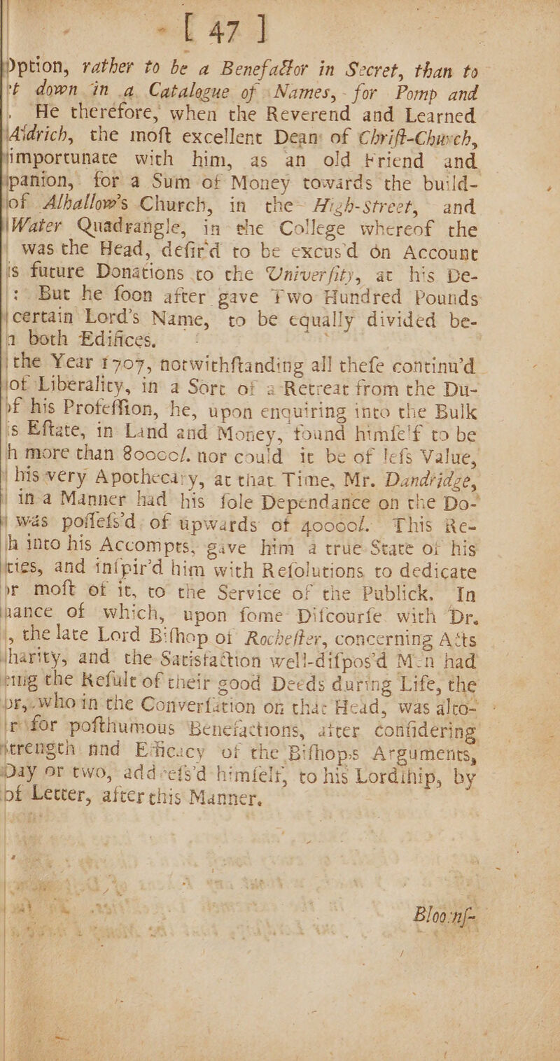 ; ~C 47] Dption, rather to be a Benefactor in Secret, than to * down in a Catalogue of Names, for Pomp and , He therefore, when the Reverend and Learned ‘Aidrich, the moft excellent Dean: of Chrift-Chuvch, importunate with him, as an old kriend and. jpanion, for a Sum of Money towards the build- of Alballow’s Church, in the Hizh-street, and Water Quadrangle, in she College whereof the _ was the Head, defird to be excusd 6n Account (s fucure Donations co che Univerfity, at his De- : But he foon after gave Two Hundred Pounds ‘certain Lord’s Name, to be equally divided be- a both Edifices. ithe Year 1707, hotwithftanding all thefe continu’d jot Liberality, in a Sort of a-Retreat from the Du- o£ his Proteffion, he, upon enquiring into the Bulk 's Eftate, in Land and Money, found himfe'f to be h more than 80cco/. nor could it be of lefs Value, his very Apothecary, at that Time, Mr. Dandridze, | ina Manner had his fole Dependance on the Do- | was poflets’d. of upwards of aoocol. This Re- h into his Accomprs, gave him a true-State or his ties, and inipir’d him with Refolutions to dedicate br moft of it, to the Service of the Publick, In mance of which, upon fome Difcourfe with Dr. |, the late Lord Bifhop of Rocheffer, concerning Aéts jharity, and the-Satista@ion well-difpos'd M-n had pig the Refule of their good Deeds during Life, the br,-who in the Converfution of tha: Head, was alto- efor pofthumous Benefactions, aiter confidering jtrength nnd Eficucy of the Bifhops Arguments, Day or two, add-ets'd himfelt, to his Lordihip, by pf Letter, after chis Manner,