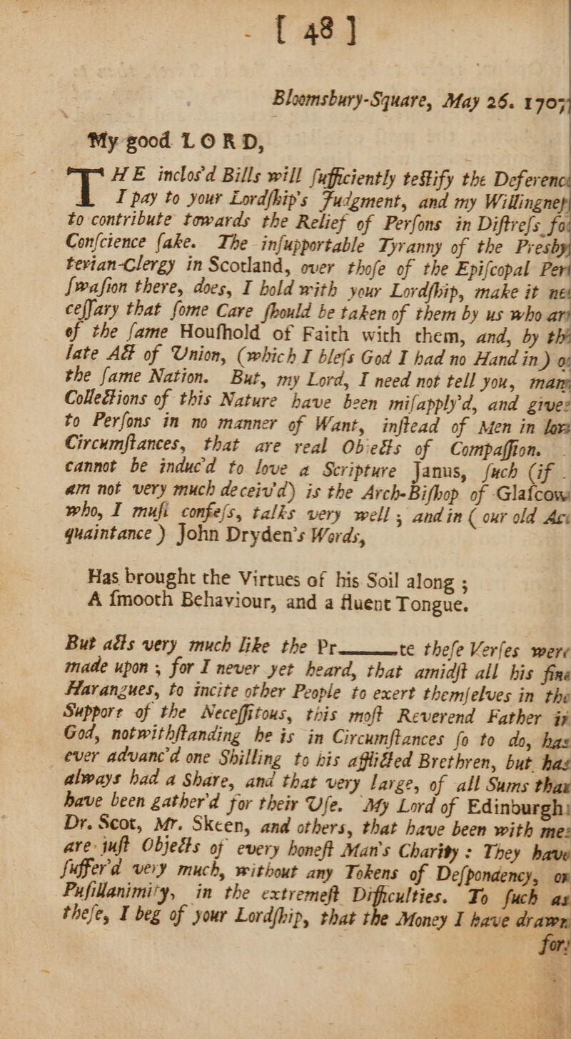 Bloomsbury-Square, May 26. 1703 My good LORD, HE inclosd Bills will fufficiently tefify the Defer I pay to your Lordfhip’s Fudgment, and my Willingnep to contribute towards the Relief of Perfons in Diftrefs. for Confcience (ake. The infupportable Tyranny of the Presbyy tevian-Clergy in Scotland, over thofe of the Epifcopal Peri {wafion there, does, I hold with your Lordfhip, make it net cefJary that fome Care fhould be taken of them by us who art ef the fame Houfhold of Faich with them, and, by thi late A&amp; of Union, (which I blefs God I had no Hand in ) 06 the fame Nation. But, my Lord, I need not tell you, mam Collections of this Nature have been mifapply'd, and grvuez to Perfons in no manner of Want, inftead of Men in lox Circumftances, that ave real Obieds of Compaffion. cannot be inducd to love a Scripture Janus, fuch (if . aim not very much deceiv'd) is the Arch-Bifbop of Glafcow who, I mufi confefs, talks very well 5 andin ( oxr old Ace quaintance ) John Dryden’s Words, Has brought the Virtues of his Soil along ; _A f{mooth Behaviour, and a fluent Tongue. But aéts very much like the Pr te thefe Verfes were made upon , for I never yet heard, that amidft all his fine Haranzues, to incite other People to exert themfelves in the Support of the Neceffitous, this moft Reverend Father i God, notwithftanding he is in Circumftances fo to do, has ever advanc'd one Shilling to bis affiGed Brethren, but has always had a Share, and that very large, of all Sums thax have been gather'd for their Ufe. My Lord of Edinburgh: Dr. Scot, Mr. Skcen, and others, that have been with mez are juft Objects of every honeft Man's Charity : They have fuffer'd very much, without any Tokens of Defpondency, on Pufillanimity, in the extreme} Difhculties. To fuch as thefe, I beg of your Lord{hip, that the Money I have ee at 2, F + tas. | . a he * . ‘ ‘ &amp; re q, _*