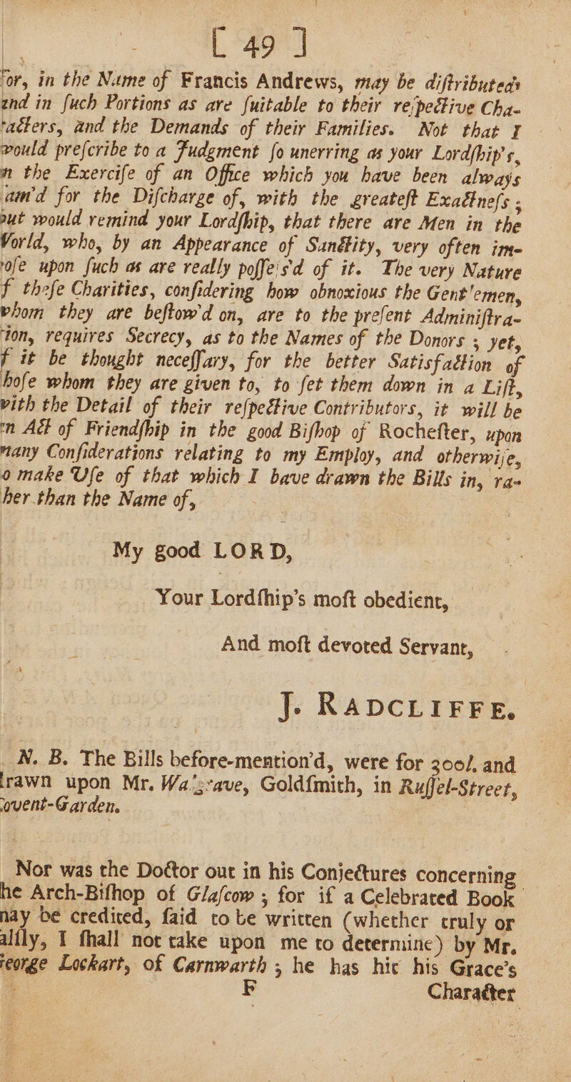 ‘or, in the Name of Francis Andrews, may be diftributeds znd in fuch Portions as are fuitable to their rejpective Cha- ‘adters, and the Demands of their Families. Not that 1 vould prefcribe to a Fudgment fo unerring as your Lordfhip’ s, n the Exercife of an Office which you have been always amd for the Difcharge of, with the greateft Exadtne/s ; aut would remind your Lordfhip, that there are Men in the Vorld, who, by an Appearance of Sanéfity, very often ime- ofe upon fuch as are really poffeis'd of it. The very Nature f thefe Charities, confidering how obnoxious the Gent 'emen, hom they are beftow'd on, are to the prefent Adminiftr a- ton, requires Secrecy, as to the Names of the Donors ; yet, f it be thought neceffary, for the better Satisfaction of hofe whom they are given to, to fet them down in a Liff, vith the Detail of their re{pective Contributors, it will be n Adt of Friendhip in the good Bifhop of Rochefter, upan many Confiderations relating to my Employ, and otherwije, 0 make Use of that which I bave drawn the Bills in, ra- her than the Name of, ; My good LORD, Your Lordfhip’s moft obedient, And moft devoted Servant, J. RADCLIFFE, N. B. The Bills before-mention’d, were for 300/, and irawn upon Mr. Wa’;-ave, Goldfmith, in Ruffel-Street, ‘ovent-Garden. . Nor was the Do¢tor out in his Conjectures concerning he Arch-Bifhop of Glafcow ; for if a Celebrated Book nay be credited, faid tobe written (whether cruly or alfly, 1 fhall not cake upon me to determine) by Mr. reorge Lockart, of Carnwarth ; he has hic his Grace’s F Chara¢ter