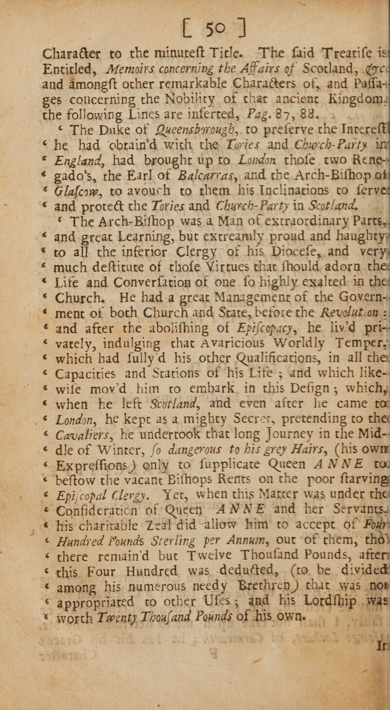 [ 5° ] Charaéter to the minureft Title. The faid Treatife is Entitled, Memoirs concerning the Affairs of Scotland, gsc and amongft other remarkable Charaéters of, and Paffa+ ges colicerning the Nobility of chat ancient Kingdoms the following Lines are inferred, Pag.87, 88... .. « ‘ The Duke of Queensborough, to preferve the Inrere © he had obrain’d with the Tories and. Chw:ch-Party w © England, had brought up to. London thofe two Rene gado’s, the Earl ot Balcarras, and the Arch-Bifhop of © Glafcow, to avouch to them his Inclinations to fery © and protect the Zories and Chyrch-Party in Scotland, ¢ The Arch-Bifhop was a Man of extraordinary Parts, and great Learning, but extreamly proud and haughty, to all. the inferior Clergy of his Diocefe, and ver: much deftitute of thofe Virtues that fhould adorn th Lite and Converfation of one fo highly exalted: in chet Church. He had a great Management of the Govern+ ment of both Church and Stare, before the Revolution =: and after the abolifhing of Epifcopacy, he liv’d pri~ varely, indulging that Avaricious Worldly Temper, which had fullyd his other Qualifications, in all the: Capacities and Stations of ‘his Lite’; and which like-: wife mov’d him to embark. in this Defign, which, when he left Scotland, and even after he came ta London, he kept as a mighty Secret, pretending to the Cavatiers, he undertook that long Journey in the Mid-. dle of Winter, fo dangerous to his grey Hairs, (his own Expreffions.) only to fupplicate Queen ANNE tau beftow the vacant Bifhops Rents on the poor ftarving Epijcopal Clergy. Yet, when this Matcer was under the ‘Confideration af Queen ANNE and her Servants. his charitable Zeal did-aliow him‘ to accept of Fou Hundred Pounds Sterling per Annum, out of them, thd} there remain’'d but Twelve Thoufand Pounds, afters this Four Hundred was deducted, (to be divided among his numerous needy Brethren) that was nor appropriated to other Ufes ; and his Lordfhip .was worth Twenty Thoufand Pounds of bis owne Rant seanenlnn eae = ae oe 3 a RAR RR RRR ARR HAR RAHA HAH HH AH KR AO BH