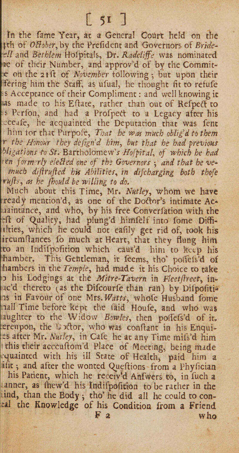 | [ sed ‘In the fame Year, at a General Court held on the jth of Ofober, by the Prefident and Governors of Bride- ell and Bethlem Hofpitals, Dr. Radcliffe was nominated ¢ of their Number, and approv’d of by the Commit- on the 21ft of November tollowing ; but upon their Hering him the Staff, as ufual, he thought fit to refufe 8 Acceptance of their Compliment: and well knowing it s made to his Eftare, rather than out of Refpect to $ Perfon, and had a Profpett to a Legacy after his eceufe, he acquainted the Deputation thar was fent him tor that Purpofe, That be was much obligd to them ¥ the Honour they defign'd him, but that he had previous blizations to St. Bartholomew's Ho/pital, of which he had ‘en formerly elected one of the Governors ; and that he ve~ much diftrufted his Abilities, in difcharging both thofe wufts, as he fhould be willing to do. a Much about this Time, Mr. Natley, whom we have ready mention’d, as one of the Doétor’s intifnate Ac- uaintance, and who, by his free Converfation with the eft of Qualicy, had plung’d himfelf into fome Diffi- ities, which he could nor eafily get rid of, took his ircumf{tances fo much at Heart, that they flung him © an Indifpofition which causd him to keep his amber. This Gentleman, it feems, tho’ poffeti’d of ambers in the Temple, had made it his Choice to take o his Lodgings at the Mitre-Tavern in Fleetftreet, in- acd thereto (as the Difcourfe than ran) by Difpofiti« as in Favour of one Mrs.Watts, whofe Husband fome tall Time before Kept the {aid Houfe, and who was aughter to the Widow Bowles, then poffefs’d of it.. erenpon, the tottor, who was conftant in his Enqui- eS after Mr. Nurley, in Cafe he at any Time mife’d him (this their acccuftom’d Place of Meeting, being made equainted with his ill State of Health, paid him a ifit ; and after the wonted Queftions-from a Phyfician his Patient, which he receiy’d Anfwers 0, in {uch a tanner, as fhew'd his Indifpofition to be rather in the lind, than the Body; tho’ he did all he could to con- tal che Knowledge of his Condition from a Friend Boe es F 2 who %. ~