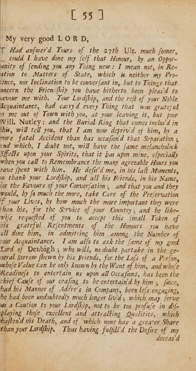 ge ek “My very good LOR D, T Had anfwerd Yours. of the 27th Ule. much fooner, | could I have done my felf that Honour, by an Oppor- unity of fending you any Thing new: I mean not, in Re- ation to Matters of State, which is neither my Pro- ‘ince, nor Inclination to be conver{ant in,. but to Things that ancern the Frienc(hip you have hitherto been pleasd to savour me with. Your Lordfhip, and the reft of your Noble Mcquaintance, had carryd every Thing that was grateful 0 me out of Town with you, at your leaving it, but poor Will, Nutley: and the Burial-Ring that comes inclosd in this, will tell you, that I am now detrivd of him, by a more fatal Accident than has occafion'd that Separation ; end which, I doubt not, will have the fame melancholick Effeéts upon your Spirits, that it bas upon mine, efpecially when you call to Remembrance the many agreeable Hours you pave fpent with him. He defird me, in bis laft Moments, 90 thank your Lordfhip, and all his Friends, in his Name, for the Favours of your Converfation, and that you and they would, by fo much the more, take Care of the Prefervation f your Lives, by how much the more important they were than his, for the Service of your Country; and he likes wife requefted of you to accept this {mall Token of vis grateful Refentments of the Honours you have all done him, in admitring him among the Number of vour Acquaintance. Iam alfo to ask the fame of my good Ford of Denbigh , who will, no doubt partake in the ge- aeral Sorrow fhewn by his Friends, for the Lofs of a P-rfon, mhofe Value can be only known by the Want of him, and whofe Readine{s to entertain us upon all Occafions, has been the chief Caufe of our ceafing to be-entertain'd by him; fince, bad his Manner of Addve's in Company, been le{s enzaginz, he had been undoubtedly much longer liv'd; which may ferve as a Caution to your Lordfhip, not to be too profuse in dif- playing thofe excellent and attracting Qualities, which haften'd his Death, and of which none has 2 greater Share than your Lovajhip. Thus having fulflld the Defire of my : aie , deceasd