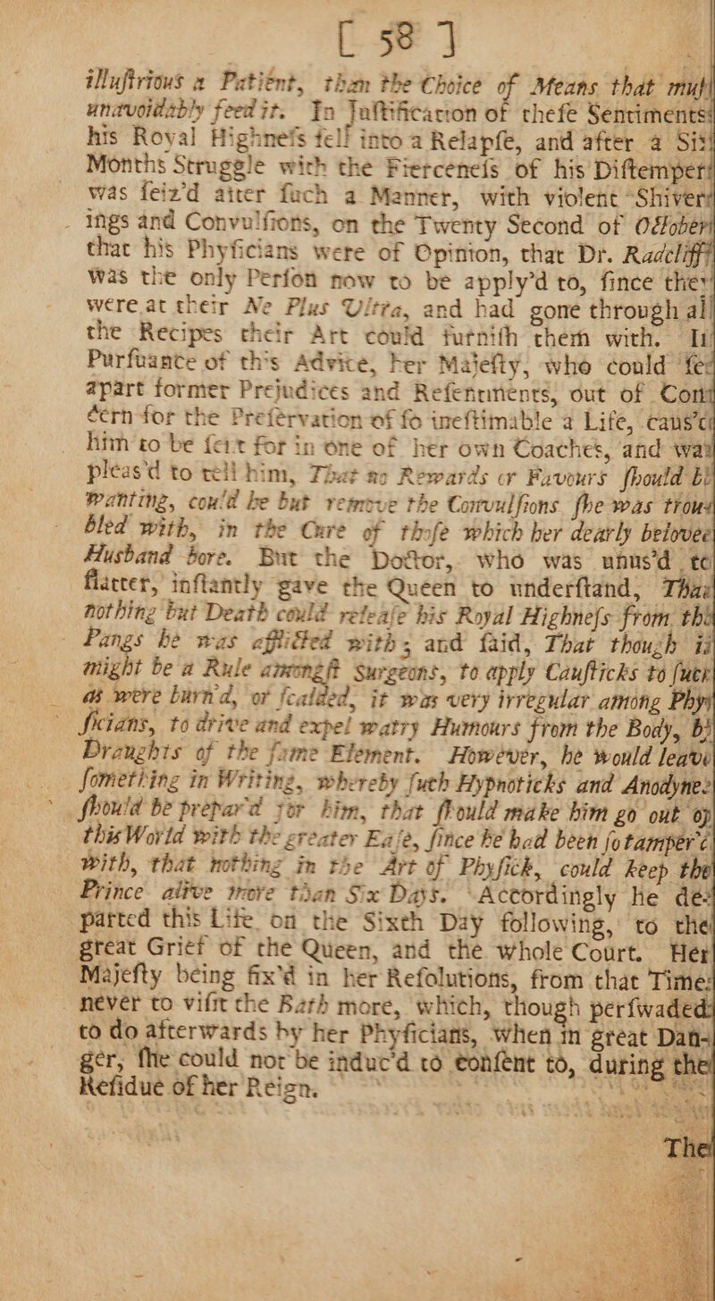 illufirious 2 Patient, tham the Choice q Means that mu}| unavoidably feedit. Yn Taltifcacron of thefe Sentiments: his Royal Highnefs fell into a Relapfe, and after a Si Months Struggle with the Fierceneis of his Diftemper? was feiz’d atter fuch a Mannet, with violent “Shivers . ings and Convulfions, on the Twenty Second of October! that his Phyficians were of Opinion, that Dr. Radcliff was the only Perfon now to be apply’d to, fince they were at their Ne Plus Ultra, and had gone through al the Recipes their Art could futnith them with. Ip Purfuante of this Advice, her Maiefly, who éonld fe apart former Prejudices and Refenrments, out of Cort eern for the Preférvation of fo ineftimable a Life, cans’el him’to be {eit for in one of her own Coaches, and way pleas'd to tell him, Thet ao Rewards or Fuvours fhould bi wanting, could be but remove the Convulfions fhe was trou bled with, in the Cure of thofe which her dearly belovee Husband bore. But the Do&amp;or, who was unhns'd te flatter, inflantly gave the Queen to wnderftand, Tui hothing but Death could releale his Royal Highne{s from. thb | Pangs be was efflied with 3 and faid, That though ii tight be a Rule among? surgeons, to apply Caufticks to (utr &amp; were burn'd, or Feat , it was very irregular among Phy Sicians, to drive and expel watry Humours from the Body, b} Draughts of the fume Element. However, he would leave fometiing in Writing, whereby [uch Hypnoticks and Anodynee this World with the ereater Eaie, fince be had been fotamperé with, that nothing in the Art of Phyfichk, could keep the Prince alfve trove than Six Days. Actordingly he dé: parted this Lite on the Sixth Day following, to the great Grief of the Queen, and the whole Court. Her Majefty being fix'd in her Refolutions, from that Time: - never to vifit the Bath more, which, though perfwaded: to do afterwards hy her Phyficians, When in great Dans ger, fhe could nor'be induc’d to eonfent to, during the! Refidue of her Reign. : Hontee hot oe ae